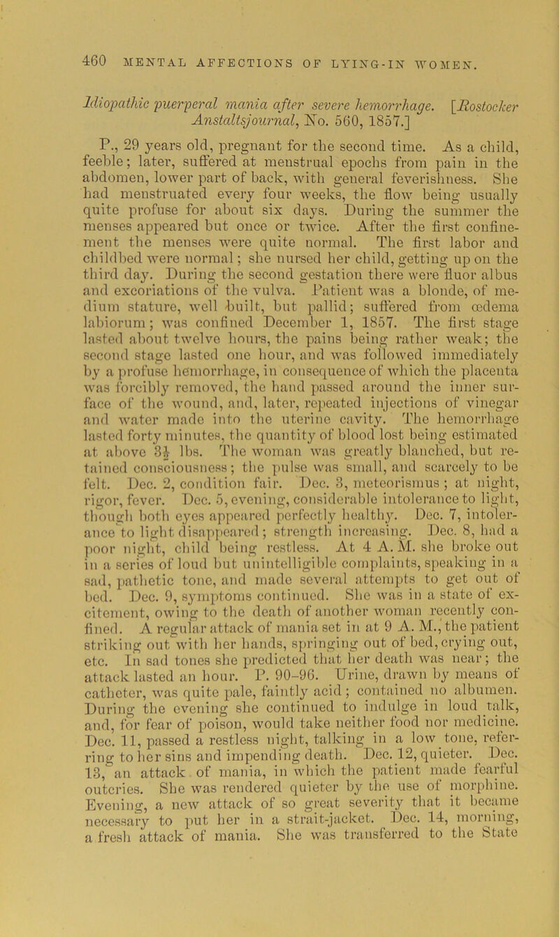 Idioixdliic 'puer'peral mania after severe hemorrhage. {Rostocker Anstaltsjournal., Ko. 560, 1857.] P., 29 years old, pregnant for the second time. As a child, feeble; later, suffered at menstrual epochs from pain in the abdomen, lower part of back, with general feverishness. She had menstruated every four weeks, the flow being usually quite profuse for about six days. During the summer the menses appeared but once or twice. After the flrst conflne- ment the menses were quite normal. The first labor and childbed were normal; she nursed her child, getting up on the third day. During the second gestation there were fluor albus and excoriations of the vulva. Patient was a blonde, of me- dium stature, well built, hut pallid; suffered from oedema lahiorum; was confined December 1, 1857. The first stage lasted about twelve hours, the pains being rather weak; the second stage lasted one hour, and was followed immediately by a profuse hemorrhage, in consequence of which the placenta was forcibly removed, the hand passed around the inner sur- face of the wound, and, later, repeated injections of vinegar and water made into the uterine cavity. The hemorrhage lasted forty minutes, the quantity of blood lost being estimated at above 34 lbs. The woman was greatly blanched, but re- tained consciousness; the pulse was small, and scarcely to be felt. Dec. 2, condition fair. Dec. 3, metcorismus ; at night, rigor, fever. Dec. 5, evening, considerable intolerance to light, tliough both eyes appeared perfectly healthy. Dec. 7, intc^er- ance to light disappeared ; strength increasing. Dec. 8, had a poor night, child being restless. At 4 A. M. she broke out in a series of loud but unintelligible conqdaints, speaking in a sad, pathetic tone, and made several attempts to get out of bed. Dec. 9, symptoms continued. She was in a state of ex- citement, owing to the death of another woman recently con- fined. A regular attack of mania set in at 9 A. M., the patient striking out^with her hands, springing out of bed, crying out, etc. In sad tones she predicted that her death was near; the attack lasted an hour. P. 90-96. Urine, drawn by means of catheter, was quite pale, faintly acid ; contained no albumen. During the evening she continued to indulge in loud talk, and, for fear of poison, would take neither food nor medicine. Dec. 11, passed a restless night, talking in a low tone, I’efer- ring to her sins and impending death. Dec. 12, quieter. Dec. 13, an attack of mania, in which the patient made fearful outcries. She was rendered quieter b}'^ the use of inorphine. Evening, a new attack of so great severity that it became necessary to put her in a strait-jacket. Dec. 14, morning, a fresh attack of mania. She was transferred to the btate