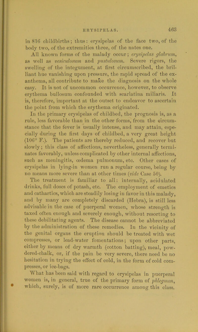 in 816 chilclbirths; thus: erysipelas of the face two, of the body two, of the extremities three, of the nates one. All known forms of the malady occur; erysi])das glabrum, as well as vesiculosum and 'pustulosum. Severe rigors, the swelling of the integument, at first circumscribed, the bril- liant hue vanishing upon pressure, the rapid spread of the ex- anthema, all contribute to make the diagnosis on the whole easy. It is not of uncommon occurrence, however, to observe erythema bullosum confounded with scarlatina miliaris. It is, therefore, important at the outset to endeavor to ascertain the point from which the erythema originated. In the primary erysipelas of childbed, the prognosis is, as a rule, less favorable than in the other forms, from the circum- stance that the fever is usually intense, and may attain, espe- cially during the first days of childbed, a very great height (106° F.). The patients are thereby reduced, and recover but slowly; this class of afi’ections, nevertheless, generally termi- nates favorably, unless complicated by other internal affections, such as meningitis, oedema pulmonum, etc. Other cases of erysipelas in lying-in women run a regular course, being by no means more severe than at other times {vide Case 50). The treatment is familiar to all: internally, acidulated drinks, full doses of potash, etc. The employment of emetics and cathartics, which are steadily losing in favor in this malady, and by many are completely discarded (liebra), is still less advisable in the case of puerperal women, whose strength is taxed often enough and severely enough, without resorting to these debilitating agents. The disease cannot be abbreviated by the administration of these remedies. In the vicinity of the genital organs the eruption should be treated with wet compresses, or lead-water fomentations; upon other parts, either by means of dry warmth (cotton batting), meal, pow- dered-chalk, or, if the pain be very severe, there need be no hesitation in trying the efiect of cold, in the form of cold com- presses, or ice-bags. What has been said with regard to erysipelas in puerperal women is, in general, true of the primary form of 'phlegmon^ which, surely, is of more rare occurrence among this class.