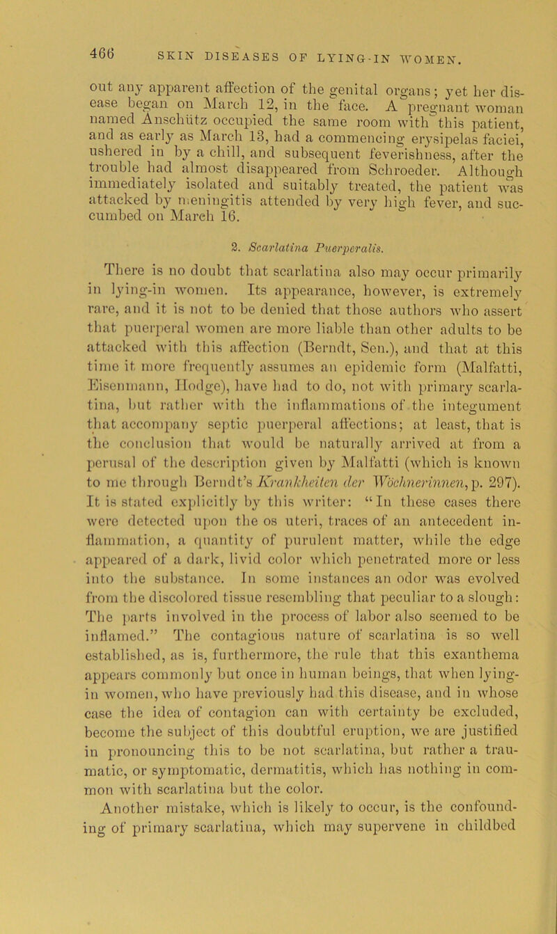 out any apparent affection of the genital organs; yet her dis- ease began on !March 12, in the face. A pregnant woman named Anschutz occupied the same room with this patient, and as earlj^ as March 13, had a commencing erysipelas faciei^ ushered in by a chill, and subsequent feverishness, after the trouble had almost disappeared from Schroeder. Although immediately isolated and suitably treated, the patient attacked by n;eningitis attended by very high fever, and suc- cumbed on March 16. 3. Scarlatina Puerpcralis. There is no doubt that scarlatina also may occur primarily in lying-in women. Its appearance, however, is extremely rare, and it is not to be denied that those authors who assert that puerperal women are more liable than other adults to be attacked with this affection (Berndt, Sen.), and that at this time it more frequently assumes an epidemic form (Malfatti, Eisenmann, Hodge), have had to do, not with primaiy scarla- tina, but rather with the inflammations of the integument that accompaTiy septic puerperal affections; at least, that is the conclusion that would be naturally arrived at from a perusal of the description given by Malfatti (which is known to me through Berndt’s 7vTra??/;/it’z7en der Wbehnerinnen^'^. 297). It is stated ex])licitly by this writer; “In these cases there were detected upon the os uteri, traces of an antecedent in- flammation, a quantity of purulent matter, wliile the edge appeared of a dark, livid color which penetrated more or less into the substance. In some instances an odor was evolved from the discolored tissue resembling that peculiar to a slough: The i)arts involved in the process of labor also seemed to be inHamed.” The conta«:iou8 nature of scarlatina is so well established, as is, furthermore, the rule that this exanthema appears commonly but once in human beings, that when lying- in women, who have previously had this disease, and in whose case the idea of contagion can with certainty be excluded, become the subject of this doubtful eruption, we are justified in pronouncing this to be not scarlatina, but rather a trau- matic, or symptomatic, dermatitis, which lias nothing in com- mon with scarlatina but the color. Another mistake, which is likely to occur, is the confound- ing of primary scarlatina, which may supervene in childbed