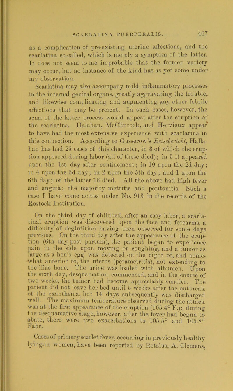 SCARLATINA PUERPERALIS. as a complication of pre-existing uterine affections, and the scarlatina so-called, which is merely a symptom of the latter. It does not seem to me improbable that the former variety may occur, but no instance of the kind has as yet come under my observation. Scarlatina may also accompany mild inflammatory processes in the internal genital organs, greatly aggravating the trouble, and likewise complicating and augmenting any other febrile affections that may be present. In such cases, however, the acme of the latter process would appear after the eruption of the scarlatina. Halahan, McClintock, and Hervieux appear to have had the most extensive experience with scarlatina in this connection. According to Gusserow’s Reisebericht^ Halla- han has had 25 cases of this character, in 3 of which the erup- tion appeared during labor (all of these died); in 5 it appeared upon the 1st day after confinement; in 10 upon the 2d day; in 4 upon the 3d day; in 2 upon the 5th day; and 1 upon the 6th day; of the latter 16 died. All the above had high fever and angina; the majority metritis and peritonitis. Such a case I have come across under Ho. 913 in the records of the Rostock Institution. On the third day of childbed, after an easy labor, a scarla- tinal eruption was discovered upon the face and forearms, a difficulty of deglutition having been observed for some days previous. On the third day after the appearance of the erup- tion (6th day post partum), the patient began to experience pain in the side upon moving or coughing, and a tumor as large as a hen’s egg was detected on the right of, and some- what anterior to, the uterus (perametritis), not extending to the iliac bone. The urine was loaded with albumen. Upon the sixth day, desquamation commenced, and in the course of two Aveeks, the tumor had become appreciably smaller. The patient did not leave her bed until 5 weeks after the outbreak of the exanthema, but 14 days subsequently was discharged well. The maximum temperature observed during the attack was at the first appearance of the eruption (105.4°'^F.); during the desquamative stage, however, after the fever had begun to abate, there were two exacerbations to 105.5° and 105.8° Fahr. Cases of primary scarlet fever, occurring in previously healthy lying-in women, have been reported by Retzius, A. Clemens,