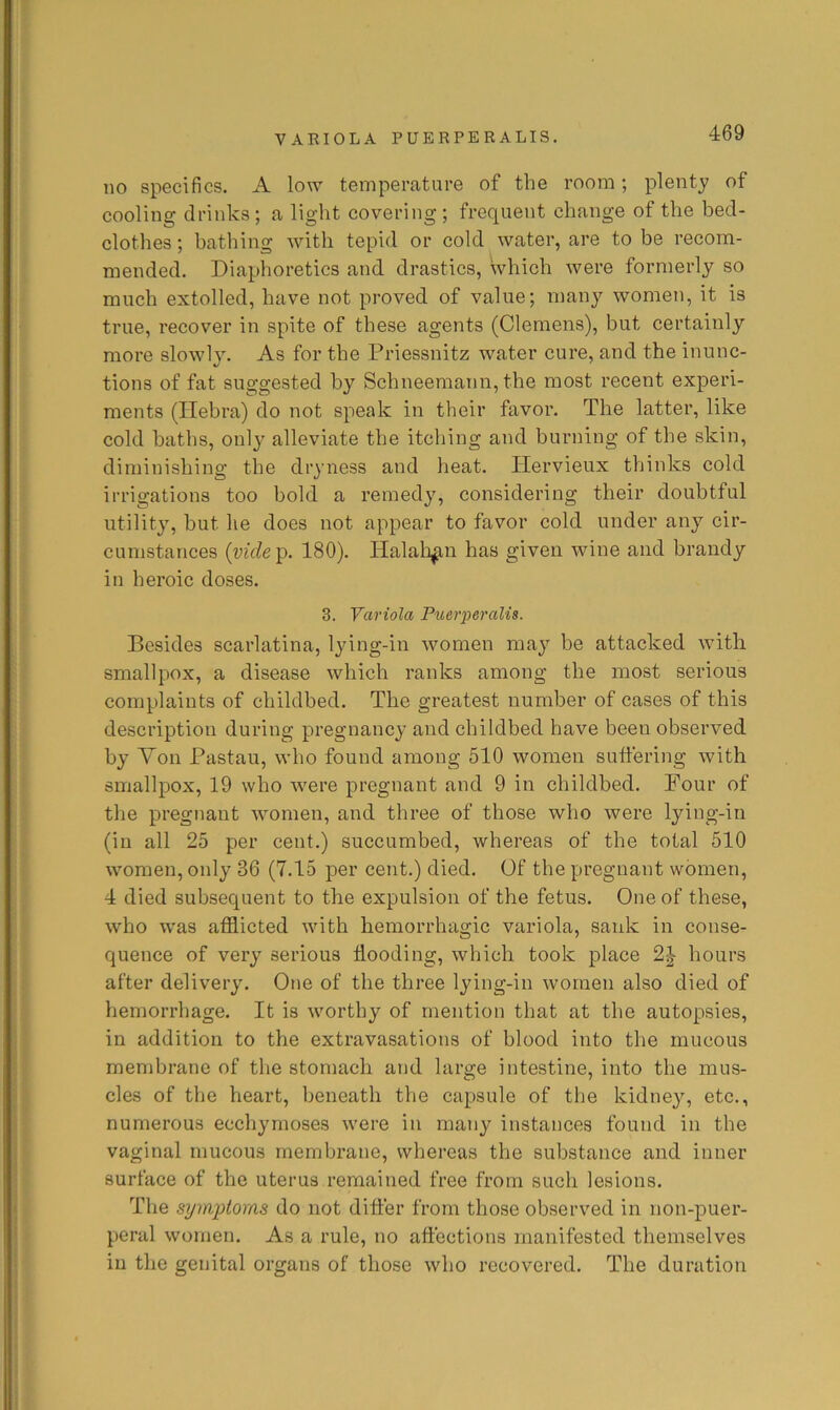 no specifics. A low temperature of the room; plenty of cooling drinks; a light covering; frequent change of the bed- clothes ; bathing with tepid or cold water, are to be recom- mended. Diaphoretics and drastics, which were formerly so much extolled, have not proved of value; many women, it is true, recover in spite of these agents (Clemens), but certainly more slowly. As for the Priessnitz water cure, and the inunc- tions of fat suggested by Schneeraann, the most recent experi- ments (Hebra) do not speak in their favor. The latter, like cold baths, only alleviate the itching and burning of the skin, diminishing the dryness and heat. Ilervieux thinks cold irrigations too bold a remedy, considering their doubtful utility, but he does not appear to favor cold under any cir- cumstances {vide^. 180). Halali^u has given wine and brandy in heroic doses. 3. Variola Piterperalis. Besides scarlatina, lying-in women may be attacked with smallpox, a disease which ranks among the most serious complaints of childbed. The greatest number of cases of this description during pregnancy and childbed have been observed by Von Pastau, who found among 510 women suffering with smallpox, 19 who were pregnant and 9 in childbed. Four of the pregnant women, and three of those who were lying-in (in all 25 per cent.) succumbed, whereas of the total 510 women, only 36 (7.15 per cent.) died. Of the pregnant women, 4 died subsequent to the expulsion of the fetus. One of these, who was afflicted with hemorrhagic variola, sank in conse- quence of very serious flooding, which took place hours after delivery. One of the three lying-in women also died of hemorrhage. It is worthy of mention that at the autopsies, in addition to the extravasations of blood into the mucous membrane of the stomach and large intestine, into the mus- cles of the heart, beneath the capsule of the kidney, etc., numerous ecchyrnoses were in many instances found in the vaginal mucous membrane, whereas the substance and inner surface of the uterus remained free from such lesions. The symptoms do not differ from those observed in non-puer- peral women. As a rule, no affections manifested themselves in the genital organs of those who recovered. The duration