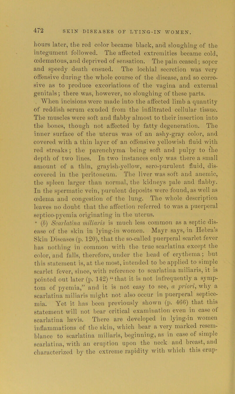hours later, the red eolor became black, and sloughing of the integument followed. The affected extremities became cold, oedematous, and dejirived of sensation. The pain ceased; sopor and speedy death ensued. The lochial secretion was very offensive during the whole course of the disease, and so corro- sive as to produce excoriations of the vagina and external genitals ; there was, however, no sloughing of these parts. , When incisions were made into the affected limb a quantity of reddish serum exuded from the infiltrated cellular tissue. The muscles were soft and flabby almost to their insertion into the bones, though not affected b}' fatty degeneration. The inner surface of the uterus was of an ashy-gray color, and covered with a thin layer of an offensive yellowish fluid with red streaks; the parenchyma being soft and pulpy to the do])th of two lines. In two instances only was there a small amount of a thin, grayish-yellow, sero-purulent fluid, dis- covered in the peritoneum. The liver was soft and anemic, the spleen larger than normal, the kidneys pale and flabby. In the spermatic vein, purulent deposits were found, as well as oedema and congestion of the lung. The whole description leaves no doubt that the affection referred to was a puerperal Bcptico-pyemia originating in the uterus. * {(j) Scarlatina miliaris is much less common as a septic dis- ease of the skin in Ijdng-in women. Mayr says, in Ilebra’s Skin Diseases ([>. 120), that the so-called puerperal scarlet fever has nothinc: in common with the true scarlatina except the color, and falls, therefore, under the head of erythema ; but this statement is, at the most, intended to be applied to simple scarlet fever, since, with reference to scarlatina miliaris, it is pointed out later (p. 142) “that it is not infrequently a S3unp- tom of p3’emia,” and it is not easy to see, a priori^ wh}^ a scarlatina miliaris might not also occur in puerperal septice- mia. Yet it has been previously shown (p. 466) that this statement will not bear critical examination even in case of scarlatina Isevis. There are developed in lying-in women inflammations of the skin, which bear a very marked resem- blance to scarlatina miliaris, beginning, as in case of simple scarlatina, with an eruption upon the neck and breast, and characterized by the extreme rapidity with which this erup-