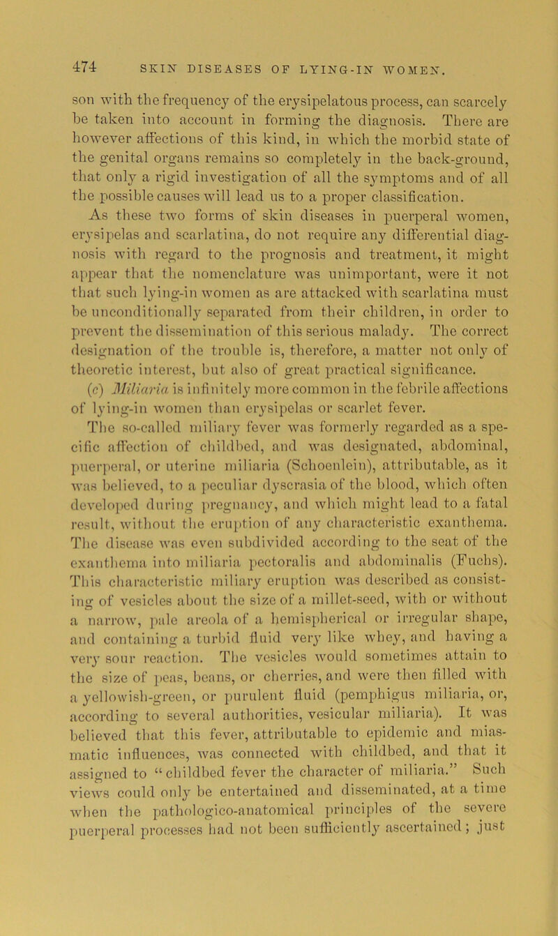 son with the frequency of the erysipelatous process, can scarcely he taken into account in forming the diagnosis. There are however affections of this kind, in which the morbid state of the genital organs remains so completely in the back-ground, that only a rigid investigation of all the symptoms and of all the possible causes will lead us to a proper classification. As these two forms of skin diseases in puerperal women, erysipelas and scarlatina, do not require any differential diag- nosis with regard to the prognosis and treatment, it might appear that the nomenclature was unimportant, were it not that such lying-in women as are attacked with scarlatina must be unconditional!}' separated from their children, in order to prevent the dissemination of this serious malady. The correct designation of the trouble is, therefore, a matter not only of theoretic interest, but also of great practical significance. (c) Miliaria is infinitely more common in the febrile affections of lying-in women than erysipelas or scarlet fever. The so-called miliary fever was formerly regarded as a spe- cific affection of childhed, and was designated, abdominal, puerperal, or uterine miliaria (Schoenlein), attributable, as it was believed, to a peculiar dyscrasia of the blood, which often developed during pregnancy, and which might lead to a fatal result, without the eruption of any characteristic exanthema. The disease was even subdivided according to the seat of the exanthema into miliaria pectoralis and ahdominalis (Fuchs). This characteristic miliary eruption was described as consist- ing of vesicles about the size of a millet-seed, with or without a narrow, pale areola of a hemispherical or irregular shape, and containing a turbid fluid very like whey, and having a very sour reaction. The vesicles would sometimes attain to the size of 2>eas, beans, or cherries, and were then filled with a yellowish-green, or purulent fluid (pemphigus miliaria, or, according to several authorities, vesicular miliaria). It was believed that this fever, attributable to epidemic and mias- matic influences, was connected with childbed, and that it assigned to “childbed fever the character of miliaria.” Such views could only be entertained and disseminated, at a time Avben tlie pathologico-anatomical principles of the severe puerperal processes had not been sufficiently ascertained;