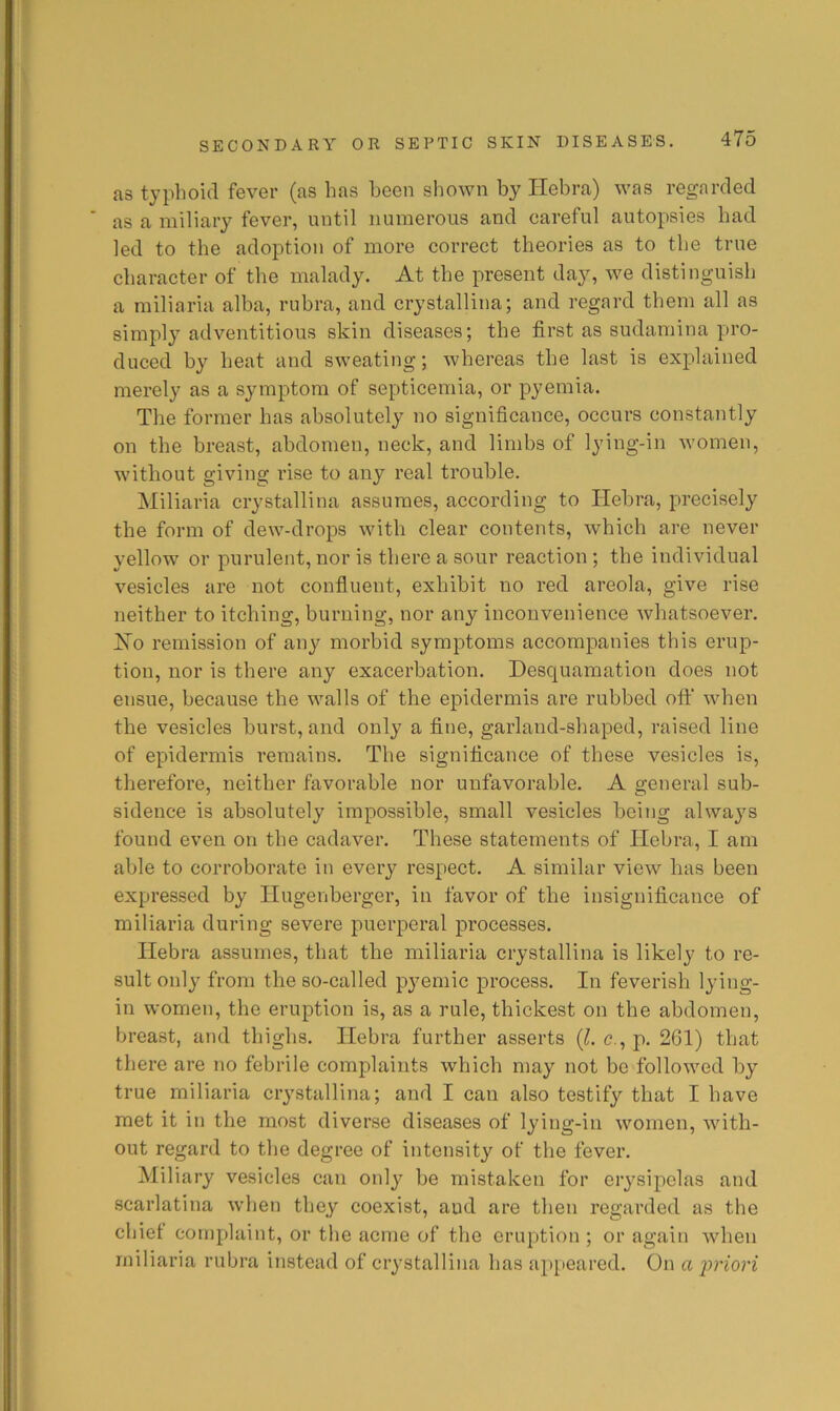 as typhoid fever (as has been shown by Hebra) was regarded as a miliary fever, until numerous and careful autopsies had led to the adoption of more correct theories as to the true character of the malady. At the present day, we distinguish a miliaria alba, rubra, and crystallina; and regard them all as simply adventitious skin diseases; the first as sudamina pro- duced by heat and sweating; whereas the last is explained merely as a symptom of septicemia, or pyemia. The former has absolutely no significance, occurs constantly on the breast, abdomen, neck, and limbs of lying-in women, without giving I’ise to any real trouble. Miliaria crystallina assumes, according to Hebra, precisely the form of dew-drops with clear contents, which are never yellow or purulent, nor is there a sour reaction ; the individual vesicles are not confluent, exhibit no red areola, give rise neither to itching, burning, nor any inconvenience whatsoever. Xo remission of any morbid symptoms accompanies this erup- tion, nor is there any exacerbation. Desquamation does not ensue, because the walls of the epidermis are rubbed off when the vesicles burst, and only a fine, garland-shaped, raised line of epidermis remains. The significance of these vesicles is, therefore, neither favorable nor unfavorable. A general sub- sidence is absolutely impossible, small vesicles being always found even on the cadaver. These statements of Hebra, I am able to corroborate in every respect. A similar view lias been expressed by Hugenberger, in favor of the insignificance of miliaria during severe puerperal processes. Hebra assumes, that the miliaria crystallina is likely to re- sult only from the so-called pyemic process. In feverish lying- in women, the eruption is, as a rule, thickest on the abdomen, breast, and thighs. Hebra further asserts {L e., p. 261) that there are no febrile complaints which may not be followed by true miliaria crystallina; and I can also testify that I have met it in the most diverse diseases of lying-in women, with- out regard to the degree of intensity of the fever. Miliary vesicles can only be mistaken for erysipelas and scarlatina when they coexist, and are then regarded as the chief complaint, or the acme of the eruption ; or again when miliaria rubra instead of crystallina has appeared. On a j^riori