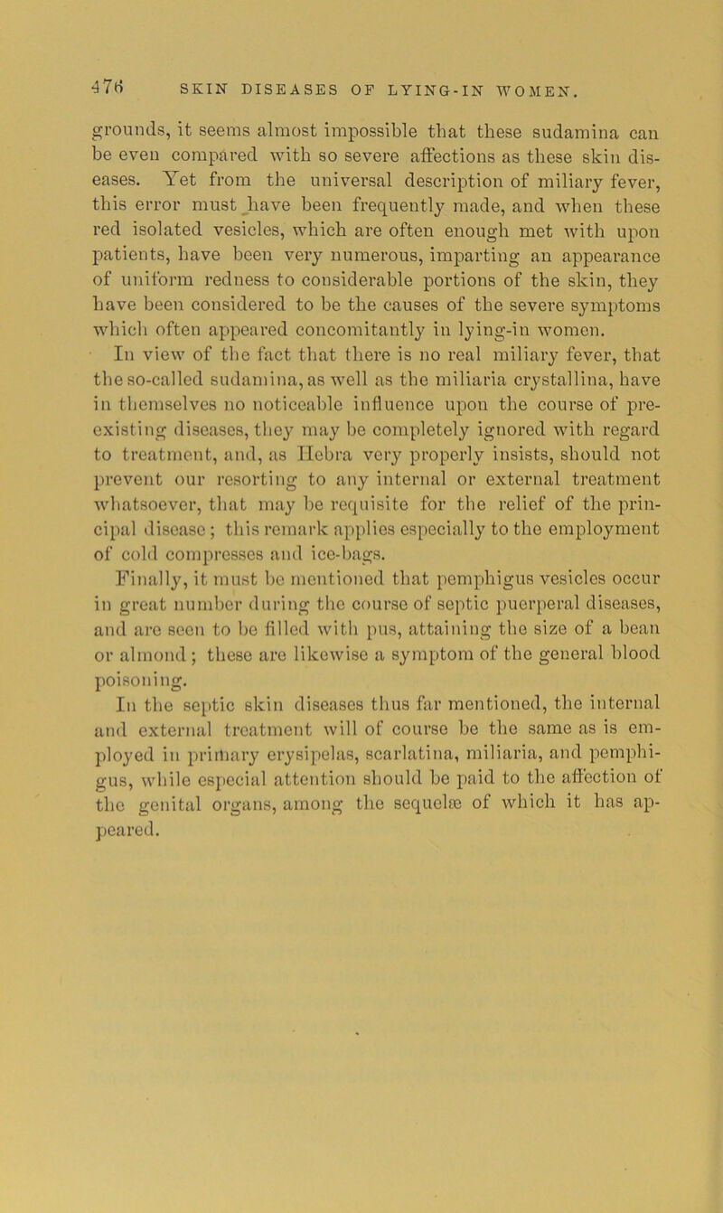 47(i grounds, it seems almost impossible that these sudamina can be even compared with so severe affections as these skin dis- eases. Yet from the universal description of miliary fever, this error nmstjiave been frequently made, and when these red isolated vesicles, which are often enough met with upon patients, have been very numerous, imparting an appearance of uniform redness to considerable portions of the skin, they have been considered to be the causes of the severe symptoms which often appeared concomitantly in lying-in women. In view of the fact that there is no real miliary fever, that the so-called sudamina, as well as the miliaria crystallina, have in themselves no noticeable influence upon the course of pre- existing diseases, they may he completely ignored with regard to treatment, and, as Ilehra very properly insists, should not prevent our resorting to any internal or external treatment whatsoever, that may he requisite for the relief of the prin- cipal ilisease; this remark applies especially to the employment of cold compresses and ice-bags. Finally, it must he mentioned that pemphigus vesicles occur in great number during the course of septic puerperal diseases, and are soon to he filled with pus, attaining the size of a bean or almond ; these are likewise a symptom of the general blood poisoning. In the septic skin diseases thus far mentioned, the internal and external treatment will of course he the same as is em- ployed in priiliary erysipelas, scarlatina, miliaria, and pemphi- gus, while especial attention should he paid to the affection ot the genital organs, among the sequelee of which it has ap- peared.