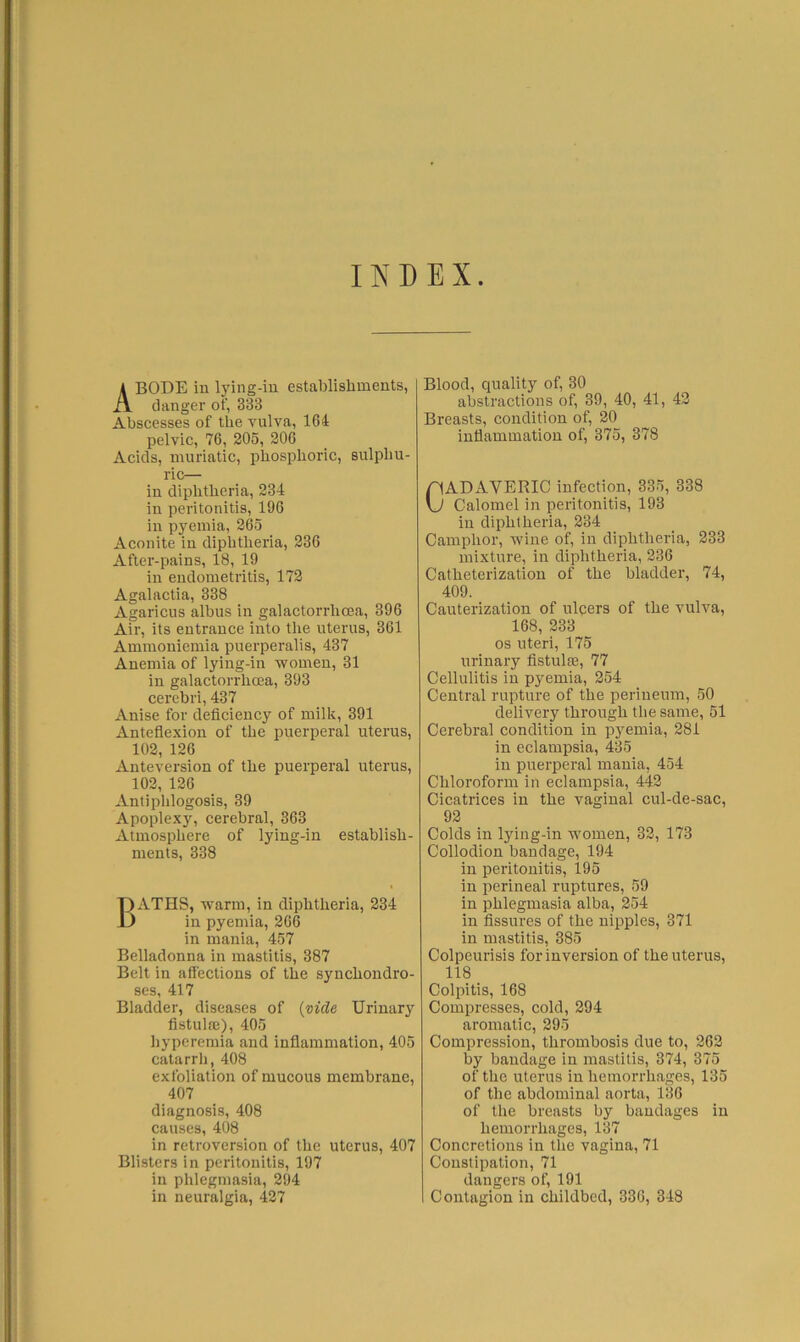 INDEX Abode in lylng-iu establishments, I clanger of, 333 Abscesses of the vulva, 1G4 pelvic, 76, 205, 206 Acids, muriatic, phosphoric, sulphu- ric— in diphtheria, 234 in peritonitis, 196 in pyemia, 265 Aconite in diphtheria, 236 After-pains, 18, 19 in endometritis, 172 Agalactia, 338 Agaricus albus in galactorrhcea, 396 Air, its entrance into the uterus, 361 Ammouiemia puerperalis, 437 Anemia of lying-in women, 31 in galactorrhcea, 393 cerebri, 437 Anise for deficiency of milk, 391 Anteflexion of the puerperal uterus, 102, 126 Anteversion of the puerperal uterus, 102, 126 Antiphlogosis, 39 Apoplexy, cerebral, 363 Atmosphere of lying-in establish- ments, 338 Baths, warm, in diphtheria, 234 in pyemia, 266 in mania, 457 Belladonna in mastitis, 387 Belt in affections of the synchondro- ses, 417 Bladder, diseases of {vide Urinary fistula:), 405 Iiyperemia and inflammation, 405 catarrh, 408 exfoliation of mucous membrane, 407 diagnosis, 408 causes, 408 in retroversion of the uterus, 407 Blisters in peritonitis, 197 in phlegmasia, 294 in neuralgia, 427 Blood, quality of, 30 abstractions of, 39, 40, 41, 42 Breasts, condition of, 20 inflammation of, 375, 378 Cadaveric infection, 335,338 Calomel in peritonitis, 193 in diphtheria, 234 Camphor, wine of, in diphtheria, 233 mixture, in diphtheria, 236 Catheterization of the bladder, 74, 409. Cauterization of ulqers of the vulva, 168, 233 os uteri, 175 urinary fistula:, 77 Cellulitis in pyemia, 254 Central rupture of the perineum, 50 delivery through the same, 51 Cerebral condition in pyemia, 281 in eclampsia, 435 in puerperal mania, 454 Chloroform in eclampsia, 442 Cicatrices in the vaginal cul-de-sac, 92 Colds in lying-in wmmen, 32, 173 Collodion bandage, 194 in peritonitis, 195 in perineal ruptures, 59 in phlegmasia alba, 254 in fissures of the nipples, 371 in mastitis, 385 Colpeurisis for inversion of the uterus, 118 Colpitis, 168 Compresses, cold, 294 aromatic, 295 Compression, thrombosis due to, 262 by bandage in mastitis, 374, 375 of the uterus in hemorrhages, 135 of tlie abdominal aorta, 136 of the breasts by bandages in hemorrhages, 137 Concretions in the vagina, 71 Constipation, 71 dangers of, 191 Contagion in childbed, 336, 348