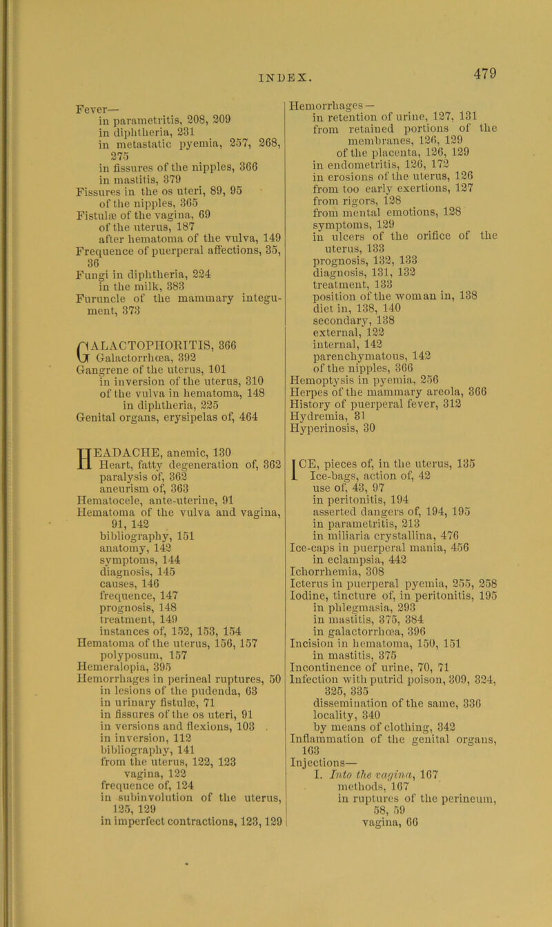 Fever— in parametritis, 208, 209 in diiihtlieria, 231 in metastatic pyemia, 257, 268, 275 in fissures of the nipples, 366 in mastitis, 379 Fissures in the os uteri, 89, 95 of the nipples, 365 FistulaB of the vagina, 69 of the uterus, 187 after hematoma of the vulva, 149 Frequence of puerperal aflections, 35, 36 Fungi in diphtheria, 224 in the milk, 383 Furuncle of the mammary integu- ment, 373 GxVLACTOPHORITIS, 366 Galactorrhcea, 392 Gangrene of the uterus, 101 in inversion of the uterus, 310 of the vulva in hematoma, 148 in diphtheria, 225 Genital organs, erysipelas of, 464 Headache, anemic, i30 Heart, fatty degeneration of, 362 paralysis of, 362 aneurism of, 363 Hematocele, ante-uterine, 91 Hematoma of the vulva and vagina, 91, 142 bibliography, 151 anatomy, 142 symptoms, 144 diagnosis, 145 causes, 146 frequence, 147 prognosis, 148 treatment, 149 instances of, 152, 153, 154 Hematoma of the uterus, 156, 157 polyposum, 157 Hemeralopia, 395 Hemorrhages in perineal ruptures, 50 in lesions of the pudenda, 63 in urinary fistula}, 71 in fissures of the os uteri, 91 in versions and flexions, 103 in inversion, 112 bibliography, 141 from the uterus, 122, 123 vagina, 122 frequence of, 124 in subinvolution of the uterus, 125, 129 in imperfect contractions, 123,129 Hemorrhages — in retention of urine, 127, 131 from retained portions of the membranes, 126, 129 of the placenta, 120, 129 in endometritis, 126, 172 in erosions of the uterus, 126 from too early exertions, 127 from rigors, 128 from mental emotions, 128 symptoms, 129 in ulcers of the orifice of the uterus, 133 prognosis, 132, 133 diagnosis, 131, 132 treatment, 133 position of the woman in, 138 diet in, 138, 140 secondary, 138 external, 122 internal, 142 parenchymatous, 142 of the nipples, 366 Hemoptysis in pyemia, 256 Herpes of the mammary areola, 366 History of puerperal fever, 312 Hydremia, 31 Hyperinosis, 30 ICE, pieces of, in the uterus, 135 Ice-bags, action of, 42 use of, 43, 97 in peritonitis, 194 asserted dangers of, 194, 195 in parametritis, 213 in miliaria crystallina, 476 Ice-caps in puerperal mania, 456 in eclampsia, 442 Ichorrhemia, 308 Icterus in puerperal pyemia, 255, 258 Iodine, tincture of, in peritonitis, 195 in phlegmasia, 293 in mastitis, 375, 384 in galactorrhcea, 396 Incision in hematoma, 150, 151 in mastitis, 375 Incontinence of urine, 70, 71 Infection with putrid poison, 309, 324, 325, 335 dissemination of the same, 336 locality, 340 by means of clothing, 342 Inflammation of the genital organs, 163 Injections— I. Into the vagina, 167 methods, 167 in ruptures of the perineum, 58, 59 vagina, 66