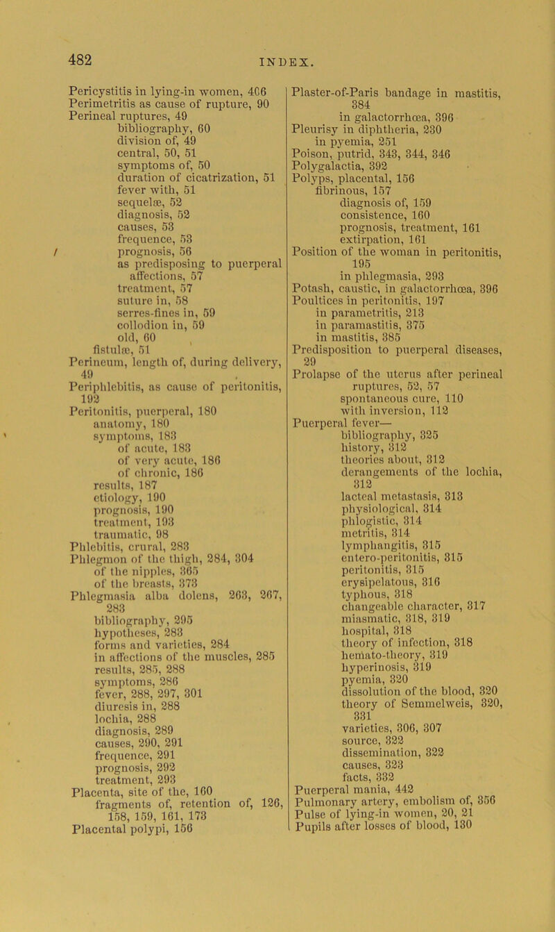 Pericystitis in lying-in women, 4C6 Perimetritis as cause of rupture, 90 Perineal ruptures, 49 bibliography, 60 division of, 49 central, 50, 51 symptoms of, 50 duration of cicatrization, 51 fever with, 51 sequelfE, 52 diagnosis, 52 causes, 53 frequence, 53 t prognosis, 56 as predisposing to puerperal affections, 57 treatment, 57 suture in, 58 serres-finos in, 59 collodion in, 59 old, 60 fistula!, 51 Perineum, length of, during delivery, 4!) Periphlebitis, as cause of peritonitis, 192 Peritonitis, puerperal, 180 anatomy, 180 sym])toins, 183 of acute, 183 of very acute, 186 of chronic, 186 results, 187 etiology, 190 prognosis, 190 treatment, 193 traumatic, 98 Phlebitis, crural, 283 Phlegmon of the thigh, 284, 304 of the nipples, 365 of the l)reasts, 373 Phlegmasia alba dolens, 263, 267, 283 bibliograi)hy, 295 hypotheses, 283 forms and varieties, 284 in affections of the muscles, 285 results, 285, 288 symptoms, 286 fever, 288, 297, 301 diuresis in, 288 lochia, 288 diagnosis, 289 causes, 290, 291 frequence, 291 prognosis, 292 treatment, 293 Placenta, site of the, 160 fragments of, retention of, 126, 158, 159, 161, 173 Placental polypi, 156 Plaster-of-Paris bandage in mastitis, 384 in galactorrhoea, 396 Pleurisy in diphtheria, 230 in pyemia, 251 Poison, putrid, 343, 344, 346 Polygalactia, 392 Polyps, placental, 156 fibrinous, 157 diagnosis of, 159 consistence, 160 prognosis, treatment, 161 extirpation, 161 Position of the woman in peritonitis, 195 in phlegmasia, 293 Potash, caustic, in galactorrhoea, 396 Poultices in peritonitis, 197 in parametritis, 213 in paramastitis, 375 in mastitis, 385 Predisposition to puerperal diseases, 29 Prolapse of the uterus after perineal ruptures, 52, 57 spontaneous cure, 110 with inversion, 112 Puerperal fever— bibliography, 325 history, 312 theories about, 312 derangements of the lochia, 312 lacteal metastasis, 313 physiological, 314 phlogistic, 314 metritis, 314 lymphangitis, 315 eutero-peritonitis, 315 peritonitis, 315 erysipelatous, 316 typhous, 318 changeable character, 317 miasmatic, 318, 319 hospital, 318 theory of infection, 318 heniato-theory, 319 hyperinosis, 319 pyemia, 320 dissolution of the blood, 320 theory of Semmelweis, 320, 331 varieties, 306, 307 source, 322 dissemination, 322 causes, 323 facts, 332 Puerperal mania, 442 Pulmonary artery, embolism of, 356 Pulse of lying-in women, 20, 21 Pupils after losses of blood, 130