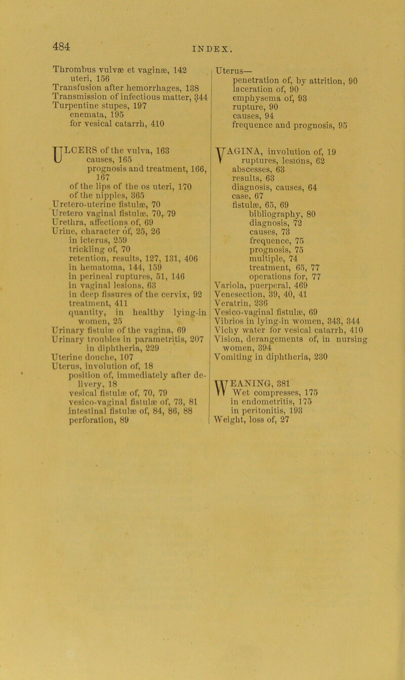 Thrombus vulvse et vaginae, 143 uteri, 156 Transfusion after hemorrhages, 138 Transmission of infectious matter, ^44 Turpentine stupes, 197 enemata, 195 for vesical catarrh, 410 ULCERS of the vulva, 163 causes, 165 prognosis and treatment, 166, 167 of the lips of (he os uteri, 170 of tlie nipples, 365 ^Uretero-utcrine fistulae, 70 Uretero vaginal fistula}, 70r 79 Urethra, atteclions of, 69 Urine, character of, 35, 36 in icterus, 359 trickling of, 70 retention, results, 137, 131, 406 in hematoma, 144, 159 in perineal ruptures, 51, 146 in vaginal lesions, 63 in deep fissures of the cervix, 93 treatment, 411 quantity, in healthy lying-in women, 35 Urinary fistulic of the vagina, 69 Urinary troubles in parametritis, 307 in di])htheria, 339 Uterine douche, 107 Uterus, involution of, 18 position of, immediately after de- livery, 18 vesical fistula} of, 70, 79 vesico-vaginal fistulic of, 73, 81 intestinal fistula} of, 84, 86, 88 perforation, 89 I Uterus— penetration of, by attrition, 90 laceration of, 90 emphysema of, 93 rnpture, 90 causes, 94 frequence and prognosis, 95 VAGINA, involution of, 19 ruptures, lesidns, 63 abscesses, 63 results, 63 diagnosis, causes, 64 case, 67 fistula}, 65, 69 bibliography, 80 diagnosis, 73 causes, 73 frequence, 75 prognosis, 75 multiple, 74 treatment, 65, 77 operations for, 77 Variola, puerperal, 469 Venesection, 39, 40, 41 Veratrin, 336 Vesico-vaginal fistula}, 69 Vibrios in lying-in women, 343, 344 Vichy water for vesical catarrh, 410 Vision, derangements of, in nursing women, 394 Vomiting in diphtheria, 330 WEANING, 381 Wet compresses, 175 in endometritis, 175 in peritonitis, 193 Weight, loss of, 37