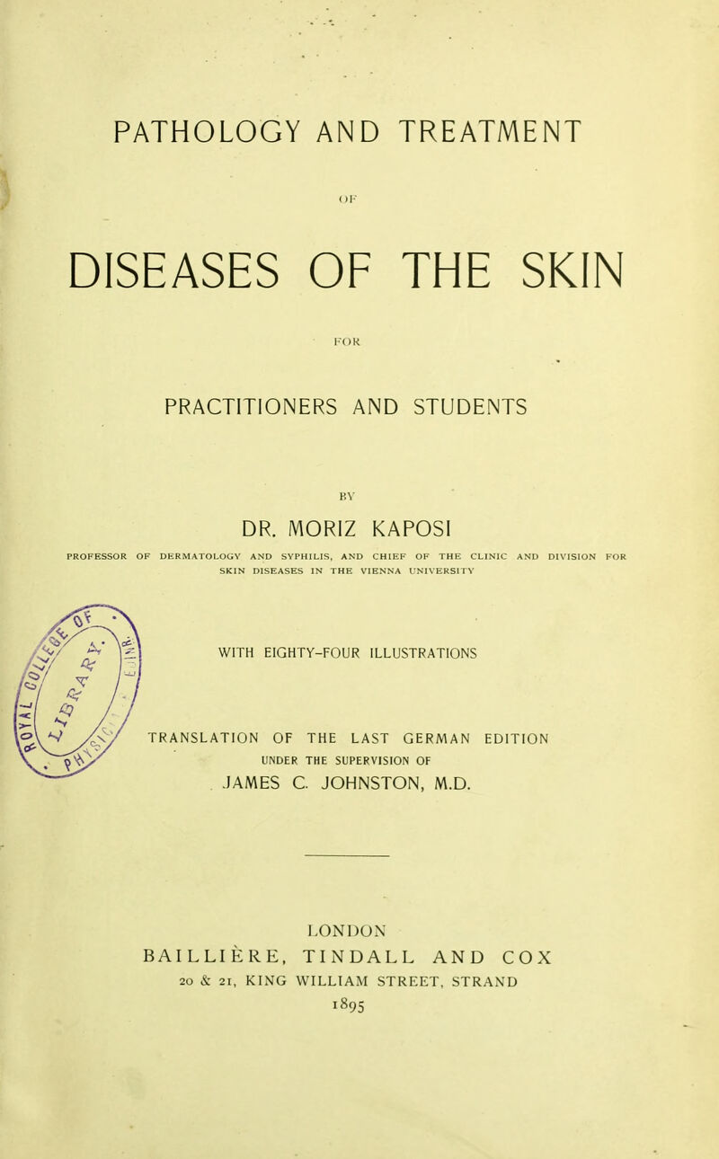 PATHOLOGY AND TREATMENT OK DISEASES OF THE SKIN PRACTITIONERS AND STUDENTS KV DR. MORIZ KAPOSI PROFESSOR OF DERMATOLOGY AND SYPHILIS, AND CHIEF OF THE CLINIC AND DIVISION FOR SKIN DISEASES IN THE VIENNA UNIVERSITY WITH EIGHTY-FOUR ILLUSTRATIONS TRANSLATION OF THE LAST GERMAN EDITION UNDER THE SUPERVISION OF . JAMES C. JOHNSTON, M.D. LONDON BAILLIERE. TINDALL AND COX 20 & 21, KING WILLIAM STREET, STRAND 1895