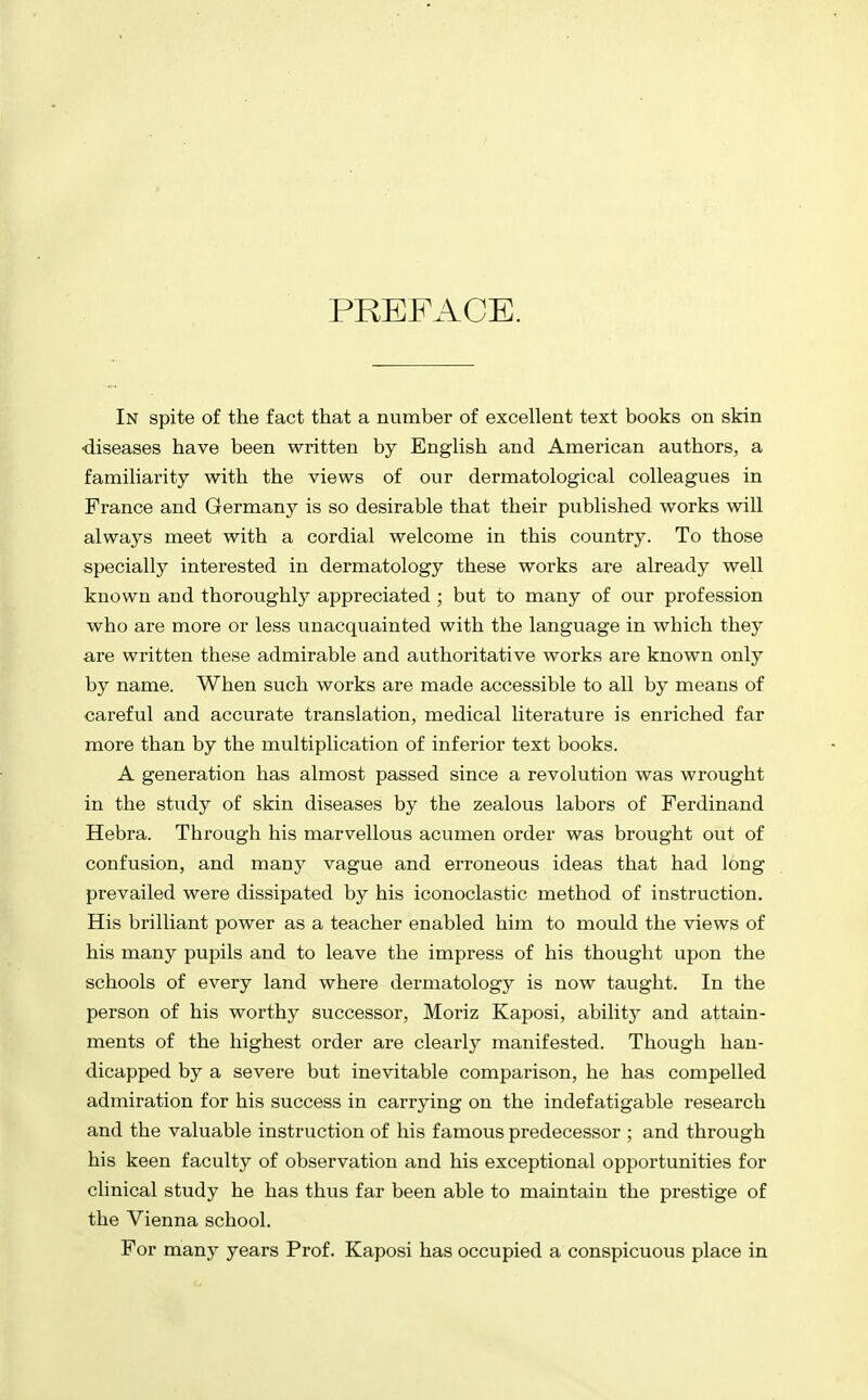 PREFACE. In spite of the fact that a number of excellent text books on skin •diseases have been written by English and American authors, a familiarity with the views of our dermatological colleagues in France and Germany is so desirable that their published works will always meet with a cordial welcome in this country. To those specially interested in dermatology these works ai-e already well known and thoroughly appreciated ; but to many of our profession who are more or less unacquainted with the language in which they are written these admirable and authoritative works are known only by name. When such works are made accessible to all by means of careful and accurate translation, medical literature is enriched far more than by the multiplication of inferior text books. A generation has almost passed since a revolution was wrought in the study of skin diseases by the zealous labors of Ferdinand Hebra. Through his marvellous acumen order was brought out of confusion, and many vague and erroneous ideas that had long prevailed were dissipated by his iconoclastic method of instruction. His brilliant power as a teacher enabled him to mould the views of his many pupils and to leave the impress of his thought upon the schools of every land where dermatology is now taught. In the person of his worthy successor, Moriz Kaposi, abilit} and attain- ments of the highest order are clearly manifested. Though han- dicapped by a severe but inevitable comparison, he has compelled admiration for his success in carrying on the indefatigable research and the valuable instruction of his famous predecessor ; and through his keen faculty of observation and his exceptional opportunities for clinical study he has thus far been able to maintain the prestige of the Vienna school. For many years Prof. Kaposi has occupied a conspicuous place in