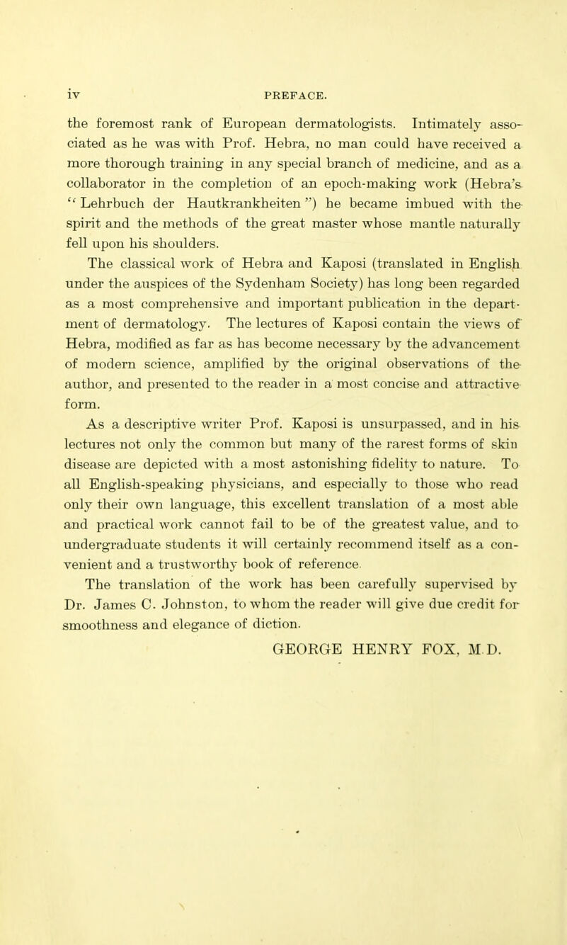 the foremost rank of European dermatologists. Intimately asso- ciated as he was with Prof. Hebra, no man conld have received a more thorough training in any special branch of medicine, and as a collaborator in the completion of an epoch-making work (Hebra's  Lehrbuch der Hautkrankheiten ) he became imbued with the- spirit and the methods of the great master whose mantle naturally fell upon his shoulders. The classical work of Hebra and Kaposi (translated in English under the auspices of the Sydenham Society) has long been regarded as a most comprehensive and important publication in the depart- ment of dermatology. The lectures of Kaposi contain the views of Hebra, modified as far as has become necessary by the advancement of modern science, amplified by the original observations of the author, and presented to the reader in a most concise and attractive form. As a descriptive writer Prof. Kaposi is unsurpassed, and in his- lectures not only the common but many of the rarest forms of skin disease are depicted with a most astonishing fidelity to nature. To all English-speaking physicians, and especially to those who read only their own language, this excellent translation of a most able and practical work cannot fail to be of the greatest value, and to imdergraduate students it will certainly recommend itself as a con- venient and a trustworthy book of reference. The translation of the work has been carefully supervised by Dr. James C. Johnston, to whom the reader will give due credit for smoothness and elegance of diction. GEORGE HENRY FOX. M D.