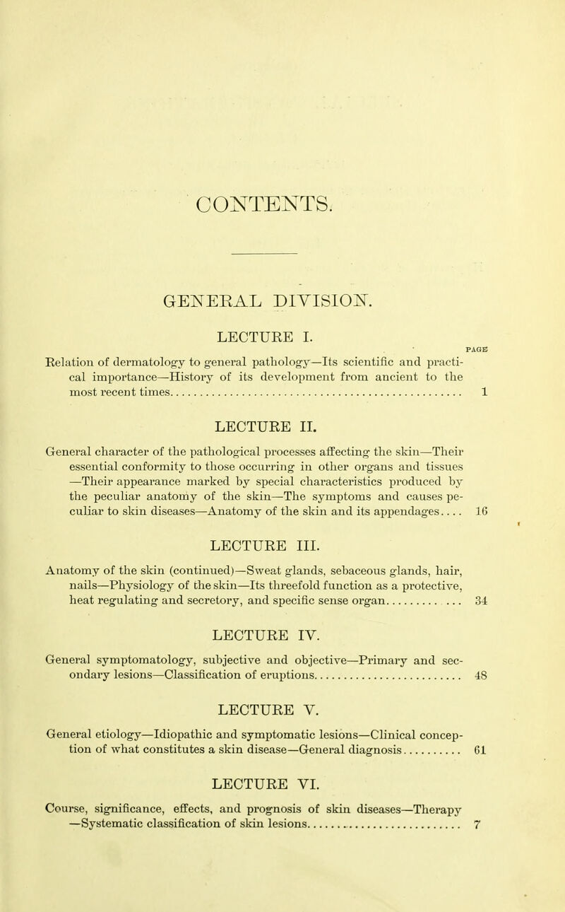 CONTENTS. GET^EEAL DIYISIOK LECTURE I. PAGE Relation of dermatology to general pathology—Its scientific and practi- cal importance—History of its development from ancient to the most recent times 1 LECTURE IL General character of the pathological processes affecting the skin—Their essential conformity to those occurring in other organs and tissues —Their appearance marked by special characteristics produced by the peculiar anatomy of the skin—The symptoms and causes pe- culiar to skin diseases—Anatomy of the skin and its appendages.... 16 LECTURE III. Anatomy of the skin (continued)—Sweat glands, sebaceous glands, hair, nails—Physiology of the skin—Its threefold function as a protective, heat regulating and secretory, and specific sense organ ... 34 LECTURE IV. General symptomatology, subjective and objective—Primary and sec- ondary lesions—Classification of eruptions 48 LECTURE V. General etiology—Idiopathic and symptomatic lesions—Clinical concep- tion of what constitutes a skin disease—General diagnosis 61 LECTURE VI. Course, significance, effects, and prognosis of skin diseases—Therapy —Systematic classification of skin lesions 7