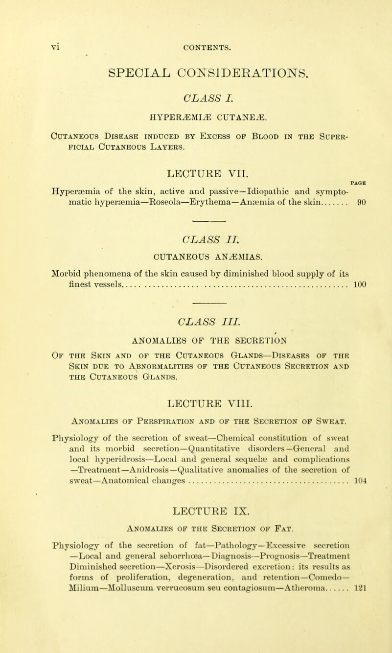 SPECIAL COIN^SIDEEATIOITS. CLASS 1. HYPER^MI^ CUTANEA. Cutaneous Disease induced by Excess of Blood in the Super- ficial Cutaneous Layers. LECTURE VII. PAGE Hyperaemia of the skin, active and passive—Idiopathic and sympto- matic hyperaemia—Roseola—Erythema—Anaemia of the skin 90 CLASS IL CUTANEOUS ANEMIAS. Morbid phenomena of the skin caused by diminished blood supply of its finest vessels 100 CLASS III. ANOMALIES OF THE SECRETION Of the Skin and of the Cutaneous Glands—Diseases of the Skin due to Abnormalities of the Cutaneous Secretion and THE Cutaneous Glands. LECTURE VIII. Anomalies of Perspiration and of the Secretion of Sweat. Physiology of the secretion of sweat—Chemical constitution of sweat and its morbid secretion—Quantitative disorders —General and local liyperidrosis—Local and general sequeke and complications —Treatment—Anidrosis—Qualitative anomalies of the secretion of sweat—Anatomical changes 104 LECTURE IX. Anomalies of the Secretion of Fat. Physiology of the secretion of fat—Pathology—E.xcessive secretion —Local and general seborrhoea—Diagnosis—Prognosis—Treatnaent Diminished secretion—Xerosis—Disordered excretion: its i-esults as forms of proliferation, degeneration, and retention—Comedo— Milium—MoUuscum verrucosum sen contiigiosum—Atheroma VZ\