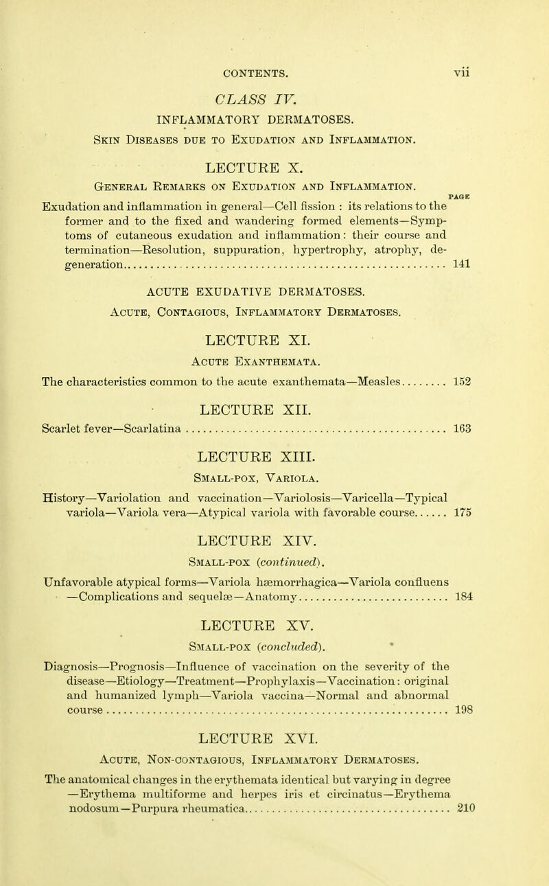 CLASS IV. INFLAMMATORY DERMATOSES. Skin Diseases due to Exudation and Inflammation. LECTURE X. General Remarks on Exudation and Inflammation. PAGE Exudation and inflammation in general—Cell fission : its relations to the former and to the fixed and wandering formed elements—Symp- toms of cutaneous exudation and inflammation: their course and termination—Resolution, suppuration, hypertrophy, atrophy, de- generation 141 ACUTE EXUDATIVE DERMATOSES. Acute, Contagious, Inflammatory Dermatoses. LECTURE XL Acute Exanthemata. The characteristics common to the acute exanthemata—Measles 152 LECTURE XII. Scarlet fever—Scarlatina 163 LECTURE XIIL Small-pox, Variola. History—Variolation and vaccination—Variolosis—Varicella—Typical variola—Variola vera—Atypical variola witli favorable course 175 LECTURE XIV. Small-pox {continued). Unfavorable atypical forms—Variola haemorrhagica—Variola confluens —Complications and sequelae—Anatomy 184 LECTURE XV. Small-pox {concluded). * Diagnosis—Prognosis—Influence of vaccination on the severity of the disease—Etiology—Treatment—^Prophylaxis—Vaccination: original and humanized lymph—Variola vaccina—Normal and abnormal course 198 LECTURE XVI. Acute, Non-oontagious, Inflammatory Dermatoses. The anatomical changes in the erythemata identical but varying in degree —Erythema multiforme and herpes iris et circinatus—Erythema nodosum—Purpura rlieumatica 210