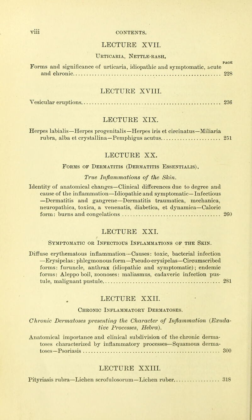 LECTURE XVII. Urticaria, Nettle-rash. PAGE Forms and significance of urticaria, idiopathic and symptomatic, acute and chronic 228 LECTURE XVIII. Vesicular eruptions 236 LECTURE XIX. Herpes labialis—Herpes progenitalis—Herpes iris et circinatus—Miliaria rubra, alba et crystallina—Pemphigus acutus 251 LECTURE XX. Forms of Dermatitis (Dermatitis Essentialis) . True Inflammations of the Skin. Identity of anatomical changes—Clinical differences due to degree and cause of the inflammation—Idiopathic and symptomatic— Infectious —Dermatitis and gangrene—Dermatitis traumatica, mechanica, neuropathica, toxica, a venenatis, diabetica, et dynamica—Calox'ic form: burns and congelations 260 LECTURE XXI. Symptomatic or Infectious Inflammations of the Skin. Diffuse erythematous inflammation—Causes: toxic, bacterial infection —Erysipelas: phlegmonous form—Pseudo-erysipelas—Circumscribed forms: furuncle, anthrax (idiopathic and symptomatic); endemic forms: Aleppo boil, zoonoses: maliasmus, cadaveric infection pus- tule, malignant pustule 281 LECTURE XXII. Chronic Inflammatory Dermatoses. Chronic Dermatoses presenting the Character of Inflammation {Exuda- tive Processes, Hehra). Anatomical importance and clinical subdivision of the chronic derma- toses characterized by inflammatory processes—Squamous derma- toses—Psoriasis 300 LECTURE XXIIL Pityriasis rubra—Lichen scrofulosorum—Lichen ruber. 318