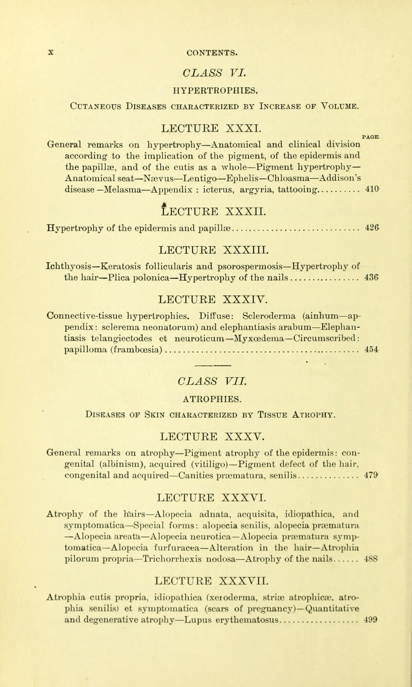 CLASS VI. HYPERTROPHIES. Cutaneous Diseases characterized by Increase of Volume. LECTURE XXXI. General remarks on hypertrophy—Anatomical and clinical div^isioa according to the implication of the pigment, of the epidermis and the papillce, and of the cutis as a whole—Pigment hypertroplij'— Anatomical seat—Nebvus—Lentigo—Ephelis—Chloasma—Addison's disease —Melasma—Appendix : icterus, argyria, tattooing 410 tECTURE XXXII. Hypertrophy of the epidermis and papillfe 426 LECTURE XXXIII. Ichthyosis—Keratosis follicularis and psorospermosis—Hypertrophy of the hair—Plica polonica—Hypertrophy of the nails 436 LECTURE XXXIV. Connective-tissue liypertrophies. Diffuse: Scleroderma (ainhum—ap- pendix: sclerema neonatorum) and elephantiasis arabum—Elephan- tiasis telangiectodes et neuroticum—Myxoedema—Circumscribed: papilloma (framboesia) 454 CLASS VIL ATROPHIES. Diseases of Skin characterized by Tissue Atrophy. LECTURE XXXV. General remarks on atrophy—Pigment atrophy of the epidermis: con- genital (albinism), acquired (vitiligo)—Pigment defect of the hair, congenital and acquired—Canities pra?matura, senilis 479 LECTURE XXXVI. Atrophy of the hairs—Alopecia adnata, acquisita, idiopathica, and symptomatica—Special forms: alopecia senilis, alopecia pnumatura —Alopecia areata—Alopecia neurotica—xVlopecia prannatura symp- tomatica—Alopecia furfuracea—Alteration in the hair—Atrophia pilorum propria—Trichorrhexis nodosa—Atrophy of the nails 488 LECTURE XXXVIL Atrophia cutis propria, idiopathica (xeroderma, strijB atrophica?, atro- phia senilis) et symptomatica (scars of pregnancy)—Quantitative and degenerative atrophy—Lupus erythematosus 499