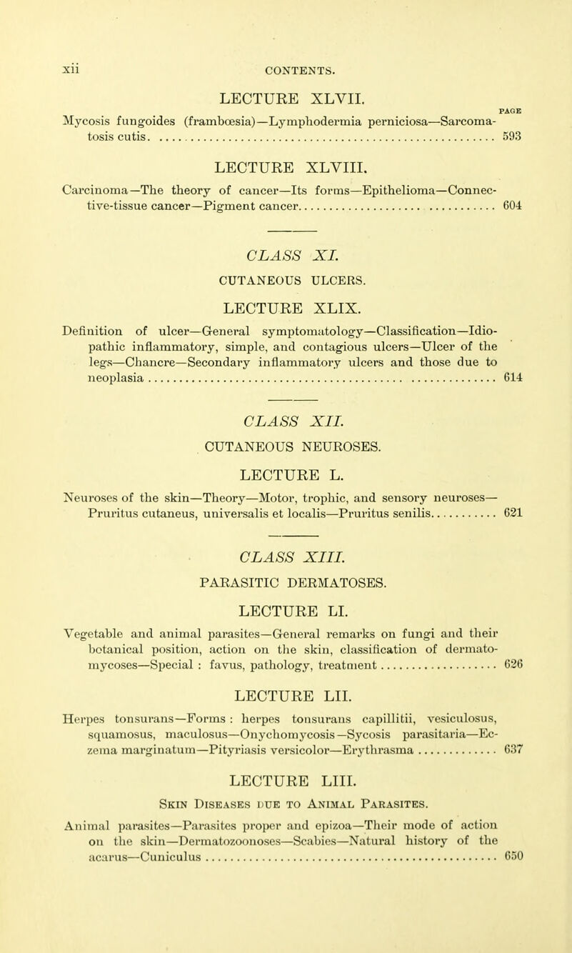 LECTURE XLVII. PAGE Mycosis fungoides (framboesia)—Lymphodermia perniciosa—Sarcoma- tosis cutis 593 LECTURE XLVIII. Carcinoma—The theory of cancer—Its forms—Epithelioma—Connec- tive-tissue cancer—Pigment cancer 604 CLASS XL CUTANEOUS ULCERS. LECTURE XLIX. Definition of ulcer—General symptomatology—Classification—Idio- pathic inflammatory, simple, and contagious ulcers—Ulcer of the legs—Chancre—Secondary inflammatory ulcers and those due to neoplasia 614 CLASS XIL CUTANEOUS NEUROSES. LECTURE L. Neuroses of the skin—Theory—Motor, trophic, and sensory neuroses- Pruritus cutaneus, universalis et localis—Pruritus senilis 621 CLASS XIIL PARASITIC DERMATOSES. LECTURE LI. Vegetable and animal parasites—General remarks on fungi and tlieir l)otanical position, action on tlie skin, classification of clernuito- mycoses—Special : favus, pathology, treatment 626 LECTURE LIL Herpes tonsurans—Forms : herpes tonsurans capillitii, vesiculosus, squamosus, maculosus—Onychomycosis —Sycosis parasitaria—Ec- zema marginatum—Pityriasis versicolor—Erythrasma 637 LECTURE LIIL Skin Diseases due to Animal Parasites. Animal parasites—Parasites proper and epizoa—Tlieir mode of action on the skin—Dermatozoono.ses—Scabies—Natural history of the acarus—Cuniculus 650