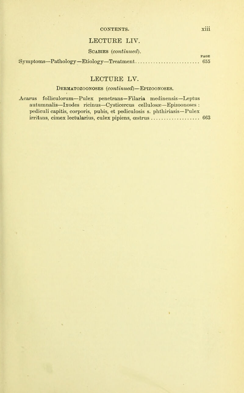 LECTURE LIV. Scabies (continued). PAGE Symptoms—Pathology—Etiology—Treatment 655 LECTURE LV. Dermatozoonoses (conimMe<i)—Epizoonoses, Acarus foUiculorum—Pulex penetrans—Filaria medinensis—Leptus autumnalis—Ixodes ricinus—Cysticercus cellulosae—Epizoonoses : pediculi capitis, corporis, pubis, et pediculosis s. phthiriasis—Pulex irritans, cimex lectularius, culex pipiens, oestrus 663