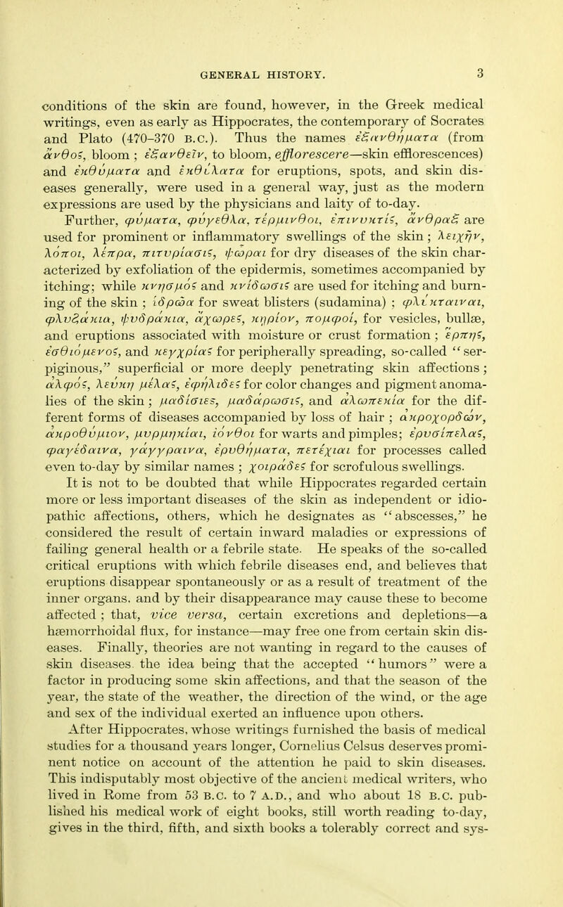 conditions of the skin are found, however, in the Greek medical writings, even as early as Hippocrates, the contemporary of Socrates and Plato (470-370 B.C.)- Thus the names iS,avBrjfj.ara (from CLvBoi, bloom ; iSavdsiv, to bloom, efflorescere—skin efflorescences) and exOu^ara and ejidtXara for eruptions, spots, and skin dis- eases generally, were used in a general way, just as the modern expressions are used by the physicians and laity of to-day. Further, cpu^xara, q}vyBdka, repixivdoi, iniyuKTii, ocvdpaB are used for prominent or inflammatory swellings of the skin ; 'Keixijv, XoTioi, \sTtpa, niTvpiaaii, ipoopai for dry diseases of the skin char- acterized by exfoliation of the epidermis, sometimes accompanied by itching; while Kvrjopioi and Hvi6a)ffi5 are used for itching and burn- ing of the skin ; idpc^a for sweat blisters (sudamina) ; (pXtxraivat, q)\v2,uKia, il^vSpauia, dx^^P^?, xjjplov, 7ro/xq)ol, for vesicles, bullae, and eruptions associated with moisture or crust formation; spntji, saOiajj-ero?, and for peripherally spreading, so-called ser- piginous, superficial or more deeply penetrating skin affections; aXq)os, XevKt] pieXa?, e(^;7Az(Jf? for color changes and pigment anoma- lies of the skin; piadlffies, jdaddpoaffi?, and aXGOTreula for the dif- ferent forms of diseases accompanied by loss of hair ; aHpoxopdcov, ccHpodv^iov, }xvppir]Kiai, iovOoi for warts and pimples; epvaiTTsXa?, cpayedatva, yayypaiva, ipvQi^fxara, nsrixioci for processes called even to-day by similar names ; x^ipdSe? for scrofulous swellings. It is not to be doubted that while Hippocrates regarded certain more or less important diseases of the skin as independent or idio- pathic affections, others, which he designates as abscesses, he considered the result of certain inward maladies or expressions of failing general health or a febrile state. He speaks of the so-called critical eruptions with which febrile diseases end, and believes that eruptions disappear spontaneously or as a result of treatment of the inner organs, and by their disappearance may cause these to become affected ; that, vice versa, certain excretions and depletions—a hsemorrhoidal flux, for instance—may free one from certain skin dis- eases. Finally, theories are not wanting in regard to the causes of skin diseases, the idea being that the accepted humors were a factor in producing some skin affections, and that the season of the year, the state of the weather, the direction of the wind, or the age and sex of the individual exerted an influence upon others. After Hippocrates, whose writings furnished the basis of medical studies for a thousand years longer, Cornelius Celsus deserves promi- nent notice on account of the attention he paid to skin diseases. This indisputably most objective of the ancient medical writers, who lived in Rome from 53 B.C. to 7 A.D., and who about 18 B.C. pub- lished his medical work of eight books, still worth reading to-day, gives in the third, fifth, and sixth books a tolerably correct and sys-