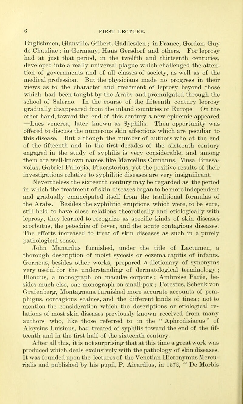 Englishmen, Glanville, Gilbei't, Gaddesden ; in France, Gordon, Guy de Chauliac ; in Germany, Hans Gersdorf and others. For leprosy had at just that period, in the twelfth and thirteenth centuries, developed into a I'eally universal plague which challenged the atten- tion of governments and of all classes of society, as well as of the medical profession. But the physicians made no progress in their views as to the character and treatment of leprosy beyond those which had been taught by the Arabs and promulgated through the school of Salerno. In the course of the fifteenth century leprosy gradually disappeared from the inland countries of Europe On the other hand, toward the end of this century a new epidemic appeared —Lues venerea, later known as Syphilis. Then opportunity was offered to discuss the numerous skin affections which are peculiar to this disease. But although the number of authors who at the end of the fifteenth and in the first decades of the sixteenth century engaged in the study of syphilis is very considerable, and among them are well-known names like Marcellus Cumanus, Musa Brassa- volus, Gabriel Fallopia, Fracastorius, yet the positive results of their investigations relative to syphilitic diseases are very insignificant. Nevertheless the sixteenth century may be regarded as the period in which the treatment of skin diseases began to be more independent and gradually emancipated itself from the traditional formulas of the Arabs. Besides the syphilitic eruptions which were, to be sure, still held to have close relations theoretically and etiologically with leprosy, they learned to recognize as specific kinds of skin diseases scorbutus, the petechias of fever, and the acute contagious diseases. The efforts increased to treat of skin diseases as such in a purely pathological sense. John Manardus furnished, under the title of Lactimien, a thorough description of moist sycosis or eczema capitis of infants. Gorraeus, besides other works, prepared a dictionary of synonyms very useful for the understanding of dermatological terminology; Blondus, a monograph on maculae corporis; Ambroise Paree, be- sides much else, one monograph on small-pox ; Forestus, Schenk von Grafenberg, Montagnana furnished more accurate accovmts of pem- phigus, contagious scabies, and the different kinds of tinea; not to mention the consideration which the descriptions or etiological re- lations of most skin diseases previously known received from many authors who, like those referred to in the  Aphrodisiacus of Aloysius Luisinus, had treated of syphilis toward the end of the fif- teenth and in the first half of the sixteenth century. After all this, it is not surprising that at this time a great work was produced which deals exclusively with the pathology of skin diseases. It was founded upon the lectures of the Venetian Hieronymus Mercu- rialis and published by his pupil, P. Aicardius, in 1572,  De Morbis