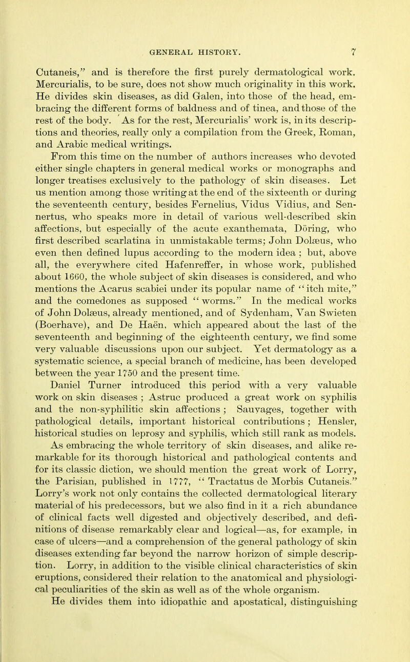 Cutaneis, and is therefore the first purely dermatological work. MercuriaHs, to be sure, does not show much originahty in this work. He divides skin diseases, as did Galen, into those of the head, em- bracing the different forms of baldness and of tinea, and those of the rest of the body. As for the rest, Mercurialis' work is, in its descrip- tions and theories, really only a compilation from the Greek, Roman, and Arabic medical writings. From this time on the number of authors increases who devoted either single chapters in general medical works or monographs and longer treatises exclusively to the pathology of skin diseases. Let us mention among those writing at the end of the sixteenth or during the seventeenth century, besides Fernelius, Vidus Vidius, and Sen- nertus, who speaks more in detail of various well-described skin affections, but especially of the acute exanthemata, Doring, who first described scarlatina in unmistakable terms; John Dolseus, who even then defined lupus according to the modern idea ; but, above all, the everywhere cited Hafenreffer, in whose work, published about 1660, the whole subject of skin diseases is considered, and who mentions the Acarus scabiei under its popular name of itch mite, and the comedones as supposed  worms. In the medical works of John Dolseus, already mentioned, and of Sydenham, Van Swieten (Boerhave), and De Haen, which appeared about the last of the seventeenth and beginning of the eighteenth century, we find some very valuable discussions upon our subject. Yet dermatology as a systematic science, a special branch of medicine, has been developed between the year 1750 and the present time. Daniel Turner introduced this period with a very valuable work on skin diseases ; Astruc produced a great work on syphilis and the non-syphilitic skin affections ; Sauyages, together with pathological details, important historical contributions; Hensler, historical studies on leprosy and syphilis, which still rank as models. As embracing the whole territory of skin diseases, and alike re- markable for its thorough historical and pathological contents and for its classic diction, we should mention the great work of Lorry, the Parisian, published in 1777,  Tractatus de Morbis Cutaneis. Lorry's work not only contains the collected dermatological literary material of his predecessors, but we also find in it a rich abundance of clinical facts well digested and objectively described, and defi- nitions of disease remarkably clear and logical—as, for example, in case of ulcers—and a comprehension of the general pathologj^ of skin diseases extending far beyond the narrow horizon of simple descrip- tion. Lorry, in addition to the visible clinical characteristics of skin eruptions, considered their relation to the anatomical and physiologi- cal peculiarities of the skin as well as of the whole organism. He divides them into idiopathic and apostatical, distinguishing