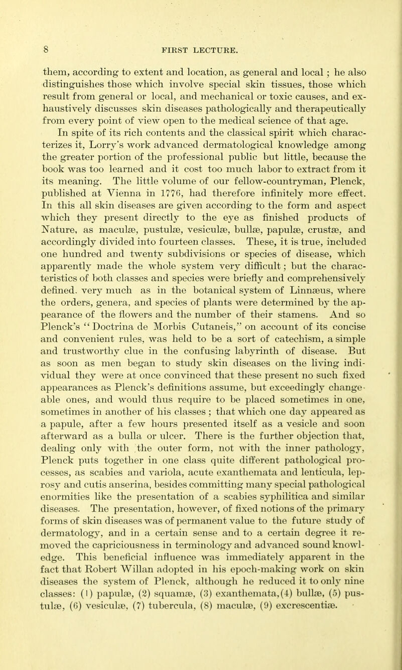 them, according to extent and location, as general and local ; he also distinguishes those which involve special skin tissues, those which result from general or local, and mechanical or toxic causes, and ex- haustively discusses skin diseases pathologically and therapeutically from every point of view open to the medical science of that age. In spite of its rich contents and the classical spirit which charac- terizes it. Lorry's work advanced dermatological knowledge among the greater portion of the professional public but little, because the book was too learned and it cost too much labor to extract from it its meaning. The little volume of our fellow-countryman, Plenck, published at Vienna in 1776, had therefore infinitely more effect. In this all skin diseases are given according to the form and aspect which they present directly to the eye as finished products of Nature, as maculae, pustulae, vesiculae, bullae, papulae, crustae, and accordingly divided into fourteen classes. These, it is true, included one hundred and twenty subdivisions or species of disease, which apparently made the whole system very difficult; but the charac- teristics of both classes and species were briefly and comprehensively defined, very much as in the botanical system of Linnaeus, where the orders, genera, and species of plants were determined by the ap- pearance of the flowers and the number of their stamens. And so Plenck's  Doctrina de Morbis Cutaneis, on account of its concise and convenient rules, was held to be a sort of catechism, a simple and trustworthy clue in the confusing labyrinth of disease. But as soon as men began to studj^ skin diseases on the living indi- vidual they were at once convinced that these present no such fixed appearances as Plenck's definitions assume, but exceedingly change- able ones, and would thus require to be placed sometimes in one, sometimes in another of his classes ; that which one day appeared as a papule, after a few hours presented itself as a vesicle and soon afterward as a bulla or ulcer. There is the further objection that, dealing only with the outer form, not with the inner pathology, Plenck puts together in one class quite different pathological pro- cesses, as scabies and variola, acute exanthemata and lenticula, lep- rosy and cutis anserina, besides committing many special pathological enormities like the presentation of a scabies syphilitica and similar diseases. The presentation, however, of fixed notions of the primary forms of skin diseases was of permanent value to the future study of dermatology, and in a certain sense and to a certain degi'ee it re- moved the capriciousness in terminology and advanced sound knowl- edge. This beneficial influence was immediately apparent in the fact that Robert Willan adopted in his epoch-making work on skin diseases the system of Plenck, although he reduced it to only nine classes: (I) papulae, (2) squamae, (3) exanthemata,(4) bullae, (5) pus- tulae, (0) vesicuhe, (7) tubercula, (8) maculae, (9) excrescentiae.