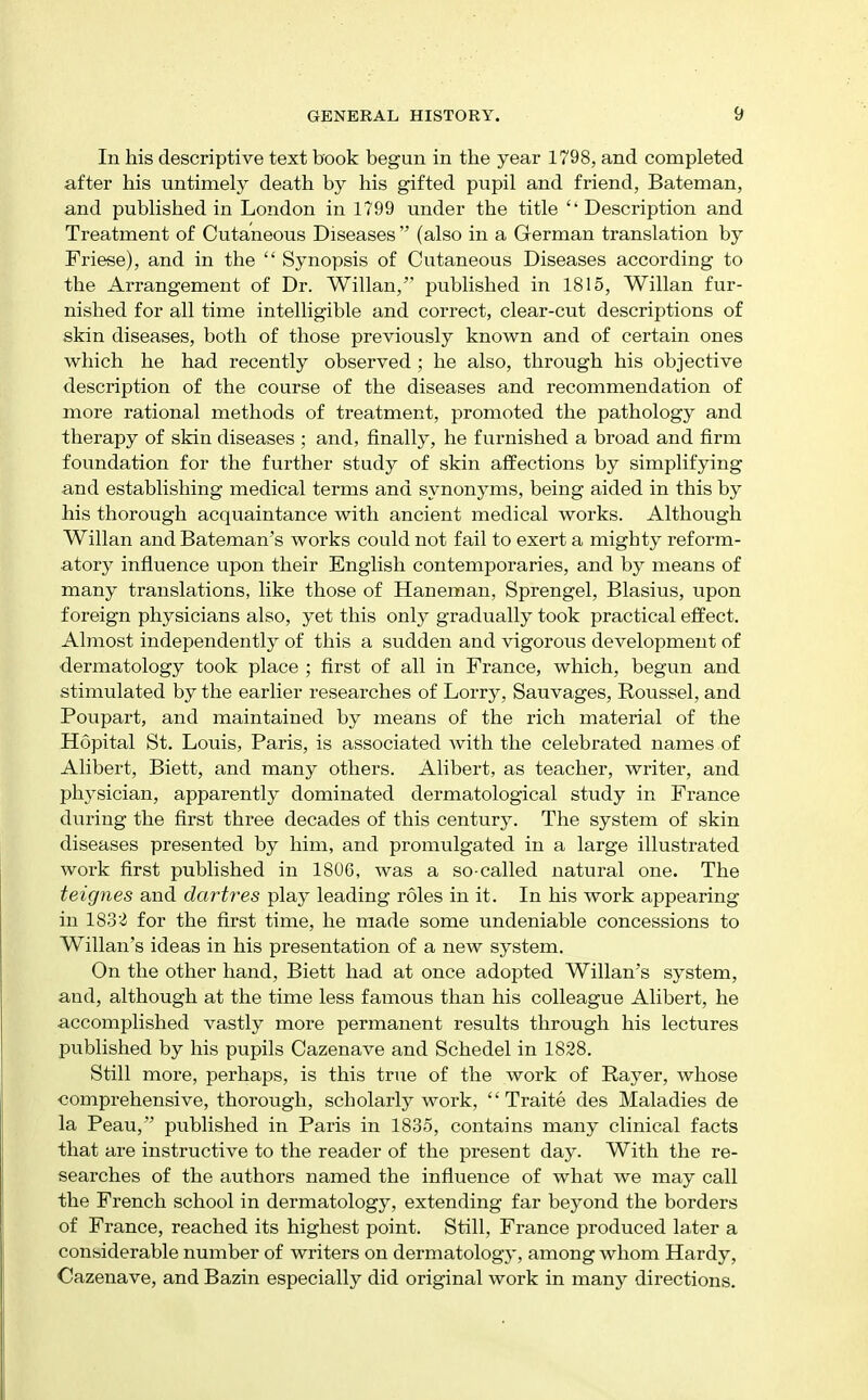 In his descriptive text book begun in the year 1798, and completed after his untimely death by his gifted pupil and friend, Bateman, and published in London in 1799 under the title  Description and Treatment of Cutaneous Diseases  (also in a German translation by Friese), and in the  Synopsis of Cutaneous Diseases according to the Arrangement of Dr. Willan, published in 1815, Willan fur- nished for all time intelligible and correct, clear-cut descriptions of skin diseases, both of those previously known and of certain ones which he had recently observed; he also, through his objective description of the course of the diseases and recommendation of more rational methods of treatment, promoted the pathology and therapy of skin diseases ; and, finally, he furnished a broad and firm foundation for the further study of skin affections by simplifying and establishing medical terms and synonyms, being aided in this by his thorough acquaintance with ancient medical works. Although Willan and Bateman's works could not fail to exert a mighty reform- atory influence upon their English contemporaries, and by means of many translations, like those of Haneman, Sprengel, Blasius, upon foreign physicians also, yet this only gradually took practical effect. Almost independently of this a sudden and vigorous development of dermatology took place ; first of all in France, which, begun and stimulated by the earlier researches of Lorry, Sauvages, Roussel, and Poupart, and maintained by means of the rich material of the Hopital St. Louis, Paris, is associated with the celebrated names of Alibert, Biett, and many others. Alibert, as teacher, writer, and physician, apparently dominated dermatological study in France during the first three decades of this century. The system of skin diseases presented by him, and promulgated in a large illustrated work first published in 1806, was a so-called natural one. The teignes and dartres play leading roles in it. In his work appearing in 183'^ for the first time, he made some undeniable concessions to Willan's ideas in his presentation of a new system. On the other hand, Biett had at once adopted Willan's system, and, although at the time less famous than his colleague Alibert, he accomplished vastly more permanent results through his lectures published by his pupils Cazenave and Schedel in 1828. Still more, perhaps, is this true of the work of Payer, whose comprehensive, thorough, scholarly work,  Traite des Maladies de la Peau, published in Paris in 1835, contains many clinical facts that are instructive to the reader of the present day. With the re- searches of the authors named the influence of what we may call the French school in dermatology, extending far beyond the borders of France, reached its highest point. Still, France produced later a considerable number of writers on dermatology, among whom Hardy, Cazenave, and Bazin especially did original work in many directions.