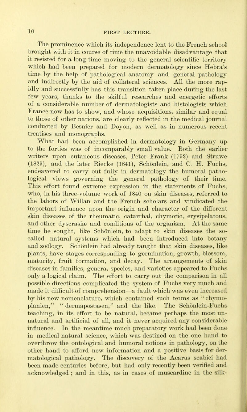 The prominence which its independence lent to the French school brought with it in course of time the unavoidable disadvantage that it resisted for a, long time moving to the general scientific territory which had been prepared for modern dermatology since Hebra's time by the help of pathological anatomy and general pathology and indirectly by the aid of collateral sciences. All the more rap- idly and successfully has this transition taken place during the last few years, thanks to the skilful researches and energetic efforts of a considerable number of dermatologists and histologists which France now has to show, and whose acquisitions, similar and equal to those of other nations, are clearly reflected in the medical journal conducted by Besnier and Doyon, as well as in numerous recent treatises and monographs. What had been accomplished in dermatology in Germany up to the forties was of incomparably small value. Both the earlier writers upon cutaneous diseases, Peter Frank (1792) and Struwe (1829), and the later Riecke (1841), Schonlein, and C H. Fuchs, endeavored to carry out fully in dermatology the humoral patho- logical views governing the general pathology of their time. This effort found extreme expression in the statements of Fuchs, who, in his three-volume work of 1840 on skin diseases, referred to the labors of Willan and the French scholars and vindicated the important influence upon the origin and character of the different skin diseases of the rheumatic, catarrhal, chymotic, erysipelatous, and other dyscrasiae and conditions of the organism. At the same time he sought, like Schonlein, to adapt to skin diseases the so- called natural systems which had been introduced into botany and zoology. Schonlein had already taught that skin diseases, like plants, have stages corresponding to germination, growth, blossom, maturity, fruit formation, and decay. The arrangements of skin diseases in families, genera, species, and varieties appeared to Fuchs only a logical claim. The effort to carry out the comparison in all possible directions complicated the sj'stem of Fuchs very much and made it difficult of comprehension—a fault which was even inci'eased by his new nomenclature, which contained such teims as  chymo- planien,  dermapostasen, and the like. The Schonlein-Fuchs teaching, in its effort to be natural, became perhaps the most un- natural and artificial of all, and it never acquired any considerable influence. In the meantime much preparatory work had been done in medical natural science, which was destined on the one liand to overthrow the ontological and humoral notions in pathology, on the other hand to afford new information and a positive basis for der- matological pathology. The discover}^ of the Acarus scabiei had been made centuries before, but had only recently been verified and acknowledged ; and in this, as in cases of muscardine in the silk-