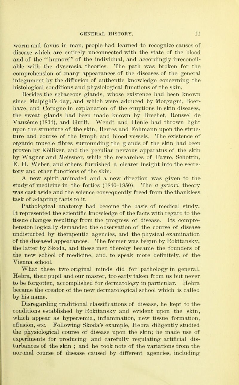 worm and favus in man, people had learned to recognize causes of disease which are entirely unconnected with the state of the blood and of the humor^ of the individual, and accordingly irreconcil- able with the dyscrasia theories. The path was broken for the comprehension of many appearances of the diseases of the general integument by the diffusion of authentic knowledge concerning the histological conditions and physiological functions of the skin. Besides the sebaceous glands, whose existence had been known since Malpighi's day, and which were adduced by Morgagni, Boer- have, and Cotugno in explanation of the eruptions in skin diseases, the sweat glands had been made known by Brechet, Roussel de Vauzeme (1834), and Gurlt. Wendt and Henle had thrown light upon the structure of the skin, Berres and Fohmann upon the struc- ture and course of the lymph and blood vessels. The existence of organic muscle fibres surrounding the glands of the skin had been proven by Kolliker, and the peculiar nervous apparatus of the skin by Wagner and Meissner, while the researches of Favre, Schottin, E. H. Weber, and others furnished a clearer insight into the secre- tory and other functions of the skin. A new spirit animated and a new direction was given to the study of medicine in the forties (1840-1850). The a priori theory was cast aside and the science consequently freed from the thankless task of adaj^ting facts to it. Pathological anatomy had become the basis of medical study. It represented the scientific knowledge of the facts with regard to the tissue changes resulting from the progress of disease. Its compre- hension logically demanded the observation of the course of disease undisturbed by therapeutic agencies, and the physical examination of the diseased appearances. The former was begun by Rokitansky, the latter by Skoda, and these men thereby became the founders of the new school of medicine, and, to speak more definitely, of the Vienna school. What these two original minds did for pathology in general ,^ Hebra, their pupil and our master, too early taken from us but never to be forgotten, accomplished for dermatology in particular. Hebra became the creator of the new dermatological school which is called by his name. Disregarding traditional classifications of disease, he kept to the conditions established by Rokitansky and evident upon the skin, which appear as hypereemia, inflammation, new tissue formation,, effusion, etc. Following Skoda's example, Hebra diligently studied the physiological course of disease upon the skin; he made use of experiments for producing and carefully regulating artificial dis- turbances of the skin ; and he took note of the variations from the nor-mal course of disease caused by different agencies, including^