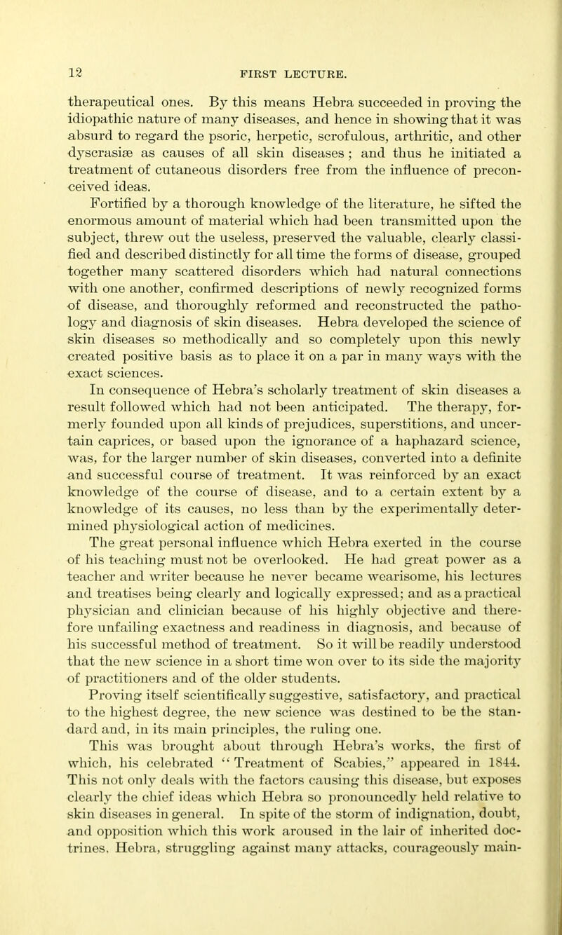 therapeutical ones. By this means Hebra succeeded in proving the idiopathic nature of many diseases, and hence in showing that it was absurd to regard the psoric, herpetic, scrofulous, arthritic, and other dyscrasise as causes of all skin diseases ; and thus he initiated a treatment of cutaneous disorders free from the influence of precon- ceived ideas. Fortified by a thorough knowledge of the literature, he sifted the enormous amount of material which had been transmitted upon the subject, threw out the useless, preserved the valuable, clearly classi- fied and described distinctly for all time the forms of disease, grouped together many scattered disorders which had natural connections with one another, confirmed descriptions of newly recognized forms of disease, and thoroughly reformed and reconstructed the patho- logy and diagnosis of skin diseases. Hebra developed the science of skin diseases so methodically and so completely upon this newly created positive basis as to place it on a par in manj' ways with the exact sciences. In consequence of Hebra's scholarly treatment of skin diseases a result followed which had not been anticipated. The therapy, for- merly founded upon all kinds of prejudices, superstitions, and uncer- tain caprices, or based upon the ignorance of a haphazard science, was, for the larger number of skin diseases, converted into a definite and successful course of treatment. It was reinforced by an exact knowledge of the course of disease, and to a certain extent by a knowledge of its causes, no less than by the experimentally deter- mined physiological action of medicines. The great personal influence which Hebra exerted in the course of his teaching must not be overlooked. He had great power as a teacher and writer because he never became wearisome, his lectures and treatises being clearly and logically expressed; and as a practical physician and clinician because of his highly objective and there- fore unfailing exactness and readiness in diagnosis, and because of his successful method of treatment. So it will be readily understood that the new science in a short time won over to its side the majority of pi'actitioners and of the older students. Proving itself scientifically suggestive, satisfactory, and practical to the highest degree, the new science was destined to be the Stan- dard and, in its main principles, the ruling one. This was brought about through Hebra's works, the first of which, his celebrated  Treatment of Scabies, appeared in 1844. This not only deals witli the factors causing this disease, but exposes clearly the chief ideas which Hebra so pronouncedly held relative to skin diseases in general. In spite of the storm of indignation, doubt, and opposition which this work aroused in the lair of inherited doc- trines. Hebra, struggling against many attacks, courageously main-