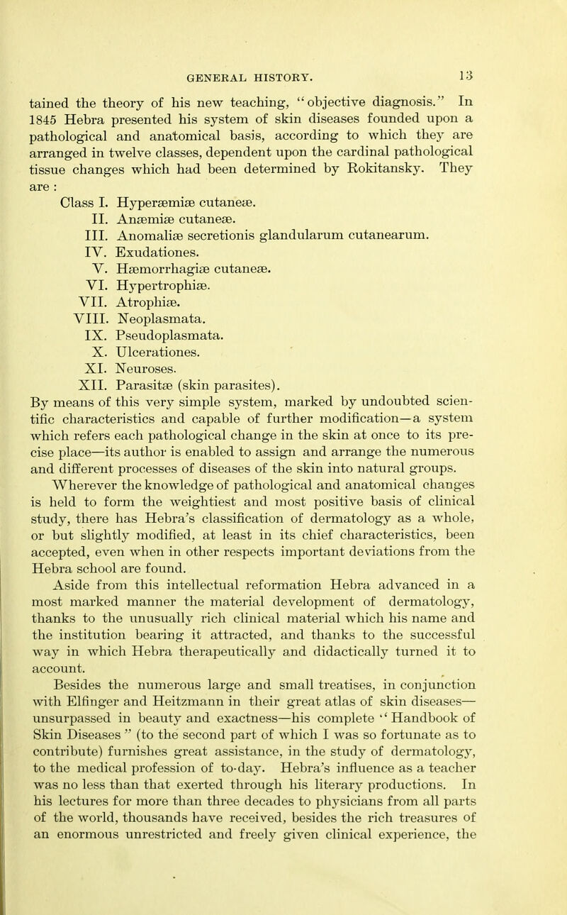 tained the theory of his new teaching, objective diagnosis. In 1845 Hebra presented his system of skin diseases founded upon a pathological and anatomical basis, according to which they are arranged in twelve classes, dependent upon the cardinal pathological tissue changes which had been determined by Rokitansky. They are : Class I. Hyperaemiae cutanete. II. Ansemise cutanecB. III. Anomaliae secretionis glandularum cutanearum. IV. Exudationes. V. Hsemorrhagise cutaneae. VI. Hypertrophiae. VII. Atrophise. VIII. Neoplasmata. IX. Pseudoplasmata. X. Ulcerationes. XI. Neuroses. XII. Parasitse (skin parasites). By means of this very simple system, marked by undoubted scien- tific characteristics and capable of further modification—a system which refers each pathological change in the skin at once to its pre- cise place—its author is enabled to assign and arrange the numerous and different processes of diseases of the skin into natural groups. Wherever the knowledge of pathological and anatomical changes is held to form the weightiest and most positive basis of clinical study, there has Hebra's classification of dermatology as a whole, or but slightly modified, at least in its chief characteristics, been accepted, even when in other respects important deviations from the Hebra school are found. Aside from this intellectual reformation Hebra advanced in a most marked manner the material development of dermatology, thanks to the unusually rich clinical material which his name and the institution bearing it attracted, and thanks to the successful way in which Hebra therapeutically and didactically turned it to account. Besides the numerous large and small treatises, in conjunction with Elfinger and Heitzmaan in their great atlas of skin diseases— unsurpassed in beauty and exactness—his complete '' Handbook of Skin Diseases  (to the second part of which I was so fortunate as to contribute) furnishes great assistance, in the study of dermatology, to the medical profession of to-day. Hebra's influence as a teacher was no less than that exerted through his literary productions. In his lectures for more than three decades to physicians from all parts of the world, thousands have received, besides the rich treasures of an enormous unrestricted and freely given clinical experience, the
