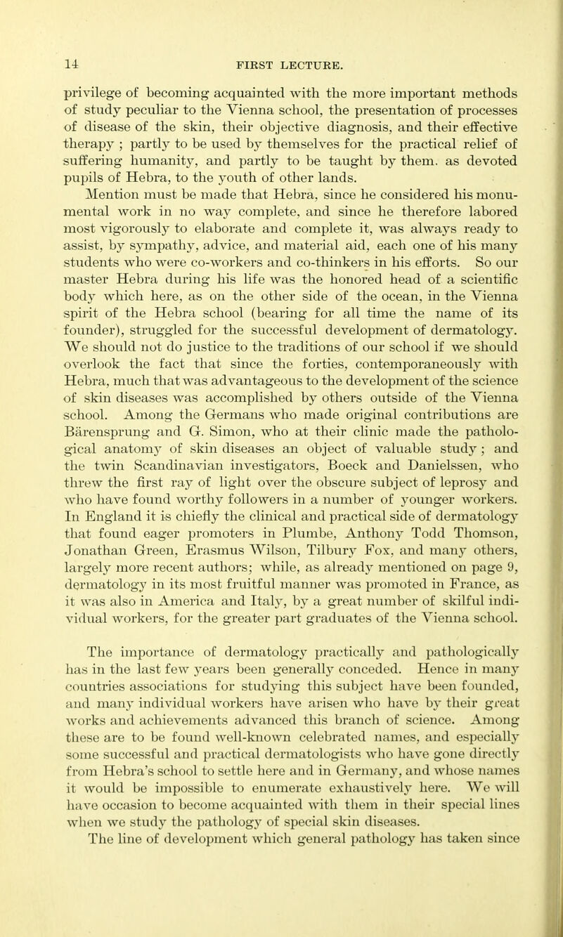 privilege of becoming acquainted with the more important methods of study pecuHar to the Vienna school, the presentation of processes of disease of the skin, their objective diagnosis, and their effective therapy ; partly to be used by themselves for the practical relief of suffering humanity, and partly to be taught by them, as devoted pupils of Hebra, to the youth of other lands. Mention must be made that Hebra, since he considered his monu- mental work in no way complete, and since he therefore labored most vigorously to elaborate and complete it, was always ready to assist, by sympathy, advice, and material aid, each one of his many stvidents who were co-workers and co-thinkers in his efforts. So our master Hebra during his life was the honored head of a scientific bod}^ which here, as on the other side of the ocean, in the Vienna spirit of the Hebra school (bearing for all time the name of its founder), struggled for the successful development of dermatology. We should not do justice to the traditions of our school if we should overlook the fact that since the forties, contemporaneously with Hebra, much that was advantageous to the development of the science of skin diseases was accomplished by others outside of the Vienna school. Among the Germans who made original contributions are Barensprung and G. Simon, who at their clinic made the patholo- gical anatomy of skin diseases an object of valuable study ; and the twin Scandinavian investigators, Boeck and Danielssen, who threw the first ray of light over the obscure subject of lepi'osy and who have found worthy followers in a number of younger workers. In England it is chiefly the clinical and practical side of dermatology that found eager promoters in Plumbe, Anthony Todd Thomson, Jonathan Green, Erasmus Wilson, Tilbury Fox, and manj' others, largely more i*ecent authors; while, as already mentioned on page 9, dermatology' in its most fruitful manner was promoted in France, as it was also in America and Italy, by a great number of skilful indi- vidual workers, for the greater part graduates of the Vienna school. The importance of dermatology practically and pathologically has in the last few years been generall}^ conceded. Hence in many countries associations for studying this subject have been founded, and many individual workers have arisen who have hy their great works and achievements advanced this branch of science. Among these are to be found well-known celebrated names, and especially some successful and practical dermatologists who have gone directly from Hebra's school to settle here and in Germany, and whose names it would be impossible to enumerate exhaustively here. We will have occasion to become acquainted with them in their special lines wlien we study the pathology of special skin diseases. The line of development which general pathology has taken since