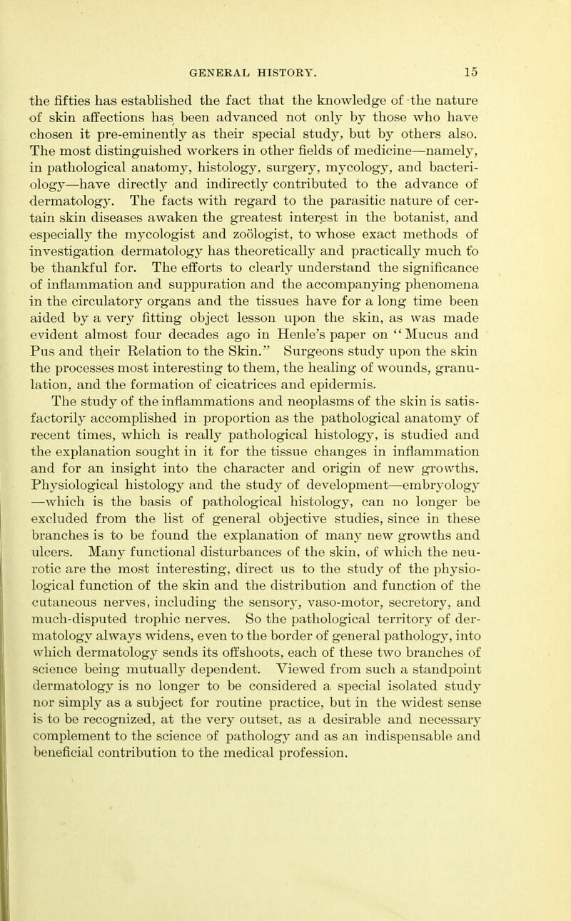 the fifties has established the fact that the knowledge of the nature of skin affections has been advanced not only by those who have chosen it pre-eminently as their special study, but by others also. The most distinguished workers in other fields of medicine—namely, in pathological anatomy, histology, surgery, mycology, and bacteri- ology—^have directly and indirectly contributed to the advance of dermatology. The facts with regard to the parasitic nature of cer- tain skin diseases awaken the greatest interest in the botanist, and especiallj the mycologist and zoologist, to whose exact methods of investigation dermatology has theoretically and practically much to be thankftil for. The efforts to clearly understand the significance of inflammation and suppuration and the accompanying phenomena in the circulatory organs and the tissues have for a long time been aided by a very fitting object lesson upon the skin, as was made evident almost four decades ago in Henle's paper on Mucus and Pus and their Relation to the Skin. Surgeons study upon the skin the processes most interesting to them, the healing of wounds, granu- lation, and the formation of cicatrices and epidermis. The study of the inflammations and neoplasms of the skin is satis- factorily accomplished in proportion as the pathological anatomy of recent times, which is really pathological histology, is studied and the explanation sought in it for the tissue changes in inflammation and for an insight into the character and origin of new growths. Physiological histology and the study of development—embryology —which is the basis of pathological histology, can no longer be excluded from the list of general objective studies, since in these branches is to be found the explanation of many new growths and ulcers. Many functional disturbances of the skin, of which the neu- rotic are the most interesting, direct us to the study of the physio- logical function of the skin and the distribution and function of the cutaneous nerves, including the sensory, vaso-motor, secretory, and much-disputed trophic nerves. So the pathological territory of der- matology always widens, even to the border of general pathology, into which dermatology sends its offshoots, each of these two branches of science being mutually dependent. Viewed from such a standpoint dermatology is no longer to be considered a special isolated study nor simply as a subject for routine practice, but in the widest sense is to be recognized, at the very outset, as a desirable and necessarj' complement to the science of pathology and as an indispensable and beneficial contribution to the medical profession.