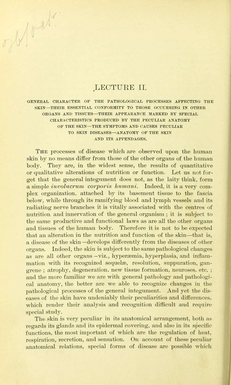 / LECTURE II. GENERAL CHARACTER OF THE PATHOLOGICAL PROCESSES AFFECTING THE SKIN—THEIR ESSENTIAL CONFORMITY TO THOSE OCCURRING IN OTHER ORGANS AND TISSUES—THEIR APPEARANCE MARKED BY SPECIAL CHARACTERISTICS PRODUCED BY THE PECULIAR ANATOMY OF THE SKIN—THE SYMPTOMS AND CAUSES PECULIAR TO SKIN DISEASES—ANATOMY OP THE SKIN AND ITS APPENDAGES. The processes of disease which are observed upon the human skin by no means differ from those of the other organs of the human body. They are, in the widest sense, the results of quantitative or quahtative alterations of nutrition or function. Let us not for- get that the general integument does not, as the laity think, form a simple involucrum corporis humani. Indeed, it is a very com- plex organization, attached by its basement tissue to the fascia below, while through its ramifying blood and lymph vessels and its radiating nerve branches it is vitally associated with the centres of nutrition and innervation of the general organism ; it is subject to the same productive and functional laws as are all the other organs and tissues of the human body. Therefore it is not to be expected that an alteration in the nutrition and function of the skin—that is, a disease of the skin—develops differently from the diseases of other organs. Indeed, the skin is subject to the same pathological changes as are all other organs—viz., hypersemia, hyperplasia, and inflam- mation with its recognized sequelse, i*esolution, suppuration, gan- grene ; atrophy, degeneration, new tissue formation, neuroses, etc. ; and the more familiar we are with general pathology and pathologi- cal anatom)^ the better are we able to recognize changes in the pathological processes of the general integument. And yet the dis- eases of the skin have undeniably their peculiarities and differences, which render their analysis and recognition difficult and require special study. The skin is very peculiar in its anatomical arrangement, both as regards its glands and its epidermal covering, and also in its specific functions, the most important of which are the regulation of heat, respiration, secretion, and sensation. On account of these peculiar anatomical relations, special forms of disease are possible which
