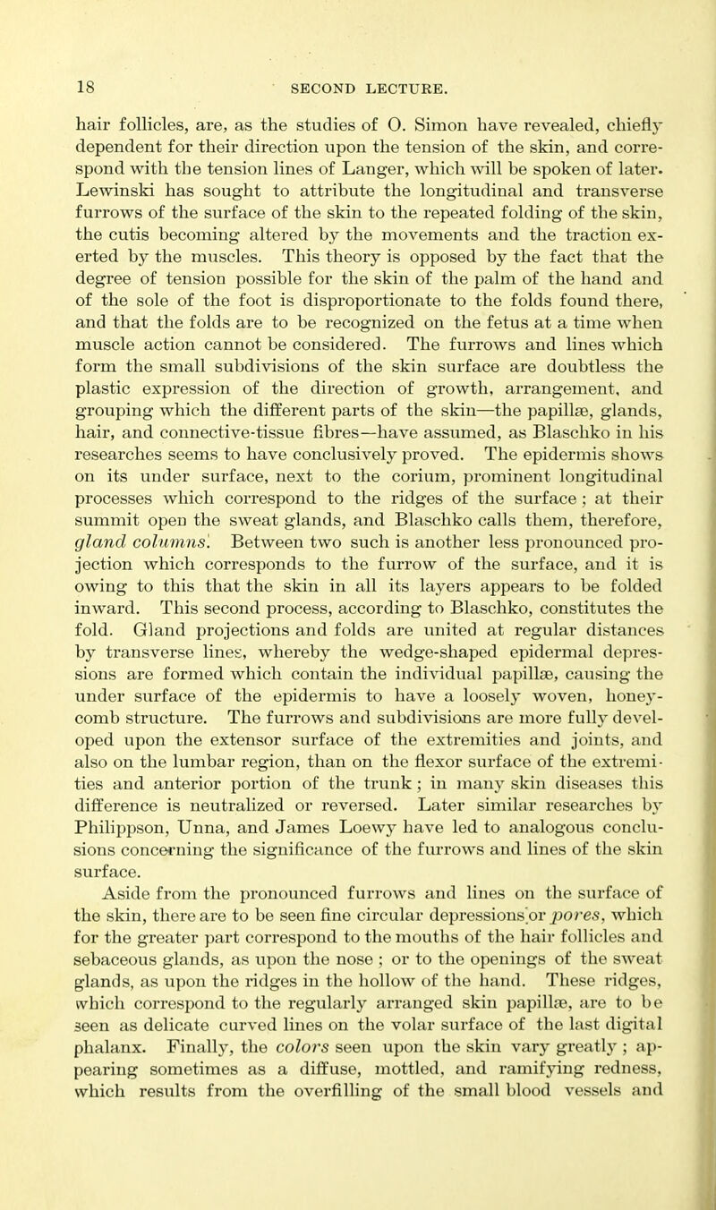 hair follicles, are, as the studies of O. Simon have revealed, chiefly dependent for their direction iipon the tension of the skin, and corre- spond with the tension lines of Langer, which will be spoken of later. Lewinski has sought to attribute the longitudinal and transverse furrows of the surface of the skin to the repeated folding of the skin, the cutis becoming altered by the movements and the traction ex- erted by the muscles. This theory is opposed by the fact that the degree of tension possible for the skin of the palm of the hand and of the sole of the foot is disproportionate to the folds found there, and that the folds are to be recognized on the fetus at a time when muscle action cannot be considered. The fixrrows and lines which form the small subdivisions of the skin surface are doubtless the plastic expression of the direction of growth, arrangement, and grouping which the different parts of the skin—the papillae, glands, hair, and connective-tissue fibres—have assumed, as Blaschko in his researches seems to have conclusively proved. The epidermis shows on its under surface, next to the corium, prominent longitudinal processes which correspond to the ridges of the surface; at their summit open the sweat glands, and Blaschko calls them, therefore, gland columns'. Between two such is another less pronounced pi'o- jection which corresponds to the furrow of the surface, and it is owing to this that the skin in all its layers appears to be folded inward. This second process, according to Blaschko, constitutes the fold. Gland projections and folds are united at regular distances by transverse lines, whereby the wedge-shaped epidermal depres- sions are formed which contain the individual papillae, causing the under surface of the epidermis to have a loosely woven, honey- comb structure. The furrows and subdivisions are more fully devel- oped upon the extensor surface of the extremities and joints, and also on the lumbar region, than on the flexor surface of the extremi- ties and anterior portion of the trunk; in many skin diseases this difference is neutralized or reversed. Later similar researches \>x Philippson, Unna, and James Loewy have led to analogous conclu- sions concerning the significance of the furrows and lines of the skin surface. Aside from the pronounced furrows and lines on the surface of the skin, there are to be seen fine circular depressions or pore.s, which for the greater part correspond to the mouths of the hair follicles and sebaceous glands, as vipon the nose ; or to the openings of the sweat glands, as upon the ridges in the hollow of the hand. These ridges, which correspond to the regularly arranged skin papillae, are to be seen as delicate curved lines on the volar surface of the last digital phalanx. Finally, the colors seen upon the skin vary greatly ; ap- pearing sometimes as a diffuse, mottled, and ramifying redness, which results from the overfilling of the small blood vessels and