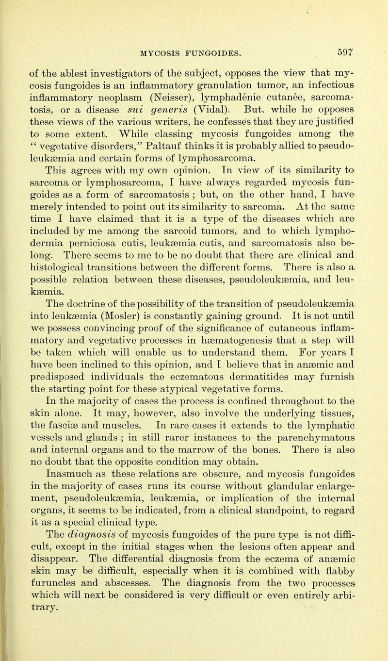 of the ablest investigators of the subject, opposes the view that my- cosis fungoides is an inflammatory granulation tumor, an infectious inflammatory neoplasm (Neisser), lymphadenie cutanee, sarcoma- tosis, or a disease sui generis (Vidal). But, while he opposes these views of the various writers, he confesses that they are justified to some extent. While classing mycosis fimgoides among the  vegetative disorders, Paltauf thinks it is probably allied to pseudo- leuksemia and certain forms of lymphosarcoma. This agrees with my own opinion. In view of its similarity to sarcoma or lymphosarcoma, I have always regarded mycosis fun- goides as a form of sarcomatosis ; but, on the other hand, I have merely intended to point out its similarity to sarcoma. At the same time I have claimed that it is a type of the diseases which are included by me among the sarcoid tumors, and to which lympho- dermia perniciosa cutis, leuksemia cutis, and sarcomatosis also be- long. There seems to me to be no doubt that there are clinical and histological transitions between the different forms. There is also a possible relation between these diseases, pseudoleukaemia, and leu- ksemia. The doctrine of the possibility of the transition of pseudoleuksemia into leuksemia (Mosler) is constantly gaining ground. It is not until we possess convincing proof of the significance of cutaneous inflam- matory and vegetative processes in haematogenesis that a step will be taken which will enable us to understand them. For years I have been inclined to this opinion, and I believe that in anaemic and predisposed individuals the eczematous dermatitides may furnish the starting point for these atypical vegetative forms. In the majority of cases the process is confined throughout to the skin alone. It may, however, also involve the underlying tissues, the fascise and muscles. In rare cases it extends to the lymphatic vessels and glands ; in still rarer instances to the parenchymatous and internal organs and to the marrow of the bones. There is also no doubt that the opposite condition may obtain. Inasmuch as these relations are obscure, and mycosis fungoides in the majority of cases runs its course without glandular enlarge- ment, pseudoleukaBmia, leuksemia, or implication of the internal organs, it seems to be indicated, from a clinical standpoint, to regard it as a special clinical type. The diagnosis of mycosis fungoides of the pure type is not diffi- cult, except in the initial stages when the lesions often appear and disappear. The differential diagnosis from the eczema of ansemic skin may be difficult, especially when it is combined with flabby furuncles and abscesses. The diagnosis from the two processes which will next be considered is very difficult or even entirely arbi- trary.