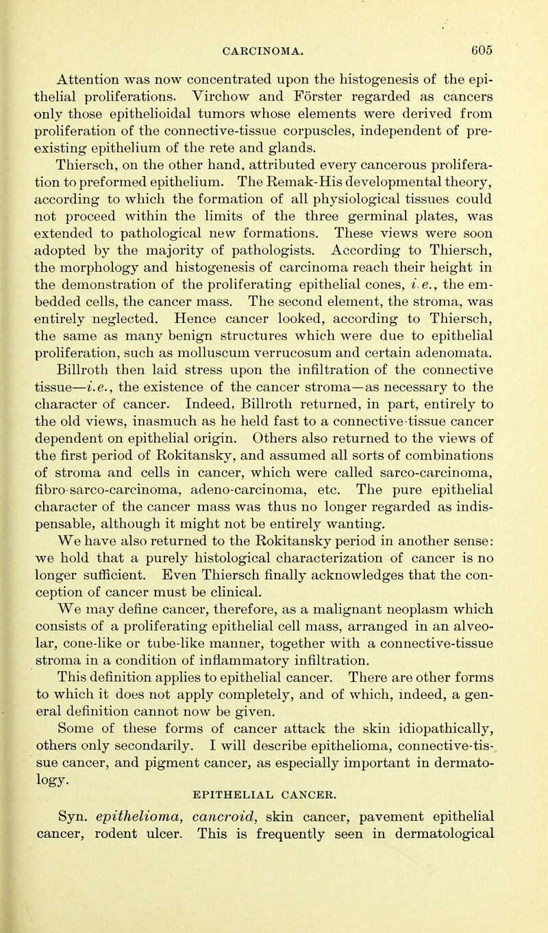 Attention was now concentrated upon the histogenesis of the epi- thelial proliferations. Virchow and Forster regarded as cancers only those epithelioidal tumors whose elements were derived from proliferation of the connective-tissue corpuscles, independent of pre- existing epithelium of the rete and glands. Thiersch, on the other hand, attributed every cancerous prolifera- tion to preformed epithelium. The Remak-His developmental theory, according to which the formation of all physiological tissues could not proceed within the limits of the three germinal plates, was extended to pathological new formations. These views were soon adopted by the majority of pathologists. According to Thiersch, the morphology and histogenesis of carcinoma reach their height in the demonstration of the proliferating epithelial cones, i e., the em- bedded cells, the cancer mass. The second element, the stroma, was entirely neglected. Hence cancer looked, according to Thiersch, the same as many benign structures which were due to epithelial proliferation, such as molluscum verrucosum and certain adenomata. Billroth then laid stress upon the infiltration of the connective tissue—i.e., the existence of the cancer stroma—as necessary to the character of cancer. Indeed, Billroth returned, in part, entirely to the old views, inasmuch as he held fast to a connective tissue cancer dependent on epithelial origin. Others also returned to the views of the first period of Rokitansky, and assumed all sorts of combinations of stroma and cells in cancer, which were called sarco-carcinoma, fibro-sarco-carcinoma, adeno-carcinoma, etc. The pure epithelial character of the cancer mass was thus no longer regarded as indis- pensable, although it might not be entirely wanting. We have also returned to the Rokitansky period in another sense: we hold that a purely histological characterization of cancer is no longer sufficient. Even Thiersch finally acknowledges that the con- ception of cancer must be clinical. We may define cancer, therefore, as a malignant neoplasm which consists of a proliferating epithelial cell mass, arranged in an alveo- lar, cone-like or tube-like manner, together with a connective-tissue stroma in a condition of inflammatory infiltration. This definition applies to epithelial cancer. There are other forms to which it does not apply completely, and of which, indeed, a gen- eral definition cannot now be given. Some of these forms of cancer attack the skin idiopathically, others only secondarily. I will describe epithelioma, connective-tis-, sue cancer, and pigment cancer, as especially important in dermato- logy. EPITHELIAL CANCER. Syn. epithelioma, cancroid, skin cancer, pavement epithelial cancer, rodent ulcer. This is frequently seen in dermatological