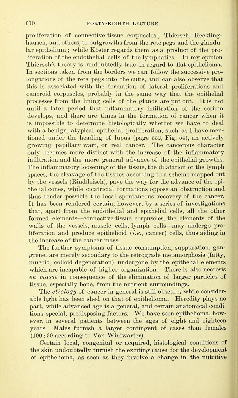 proliferation of connective tissue corpuscles ; Thiersch, Reckling- hausen, and others, to outgrowths from the rete pegs and the glandu- lar epithelium ; while Koster regards them as a product of the pro- liferation of the endothelial cells of the lymphatics. In my opinion Thiersch's theory is undoubtedly true in regard to flat epithelioma. In sections taken from the borders we can follow the successive pro- longations of the rete pegs into the cutis, and can also observe that this is associated with the formation of lateral proliferations and cancroid corpuscles, probabl}^ in the same way that the epithelial processes from the lining cells of the glands are put out. It is not until a later period that inflammatory infiltration of the corium develops, and there are times in the formation of cancer when it is impossible to determine histologically whether we have to deal with a benign, atypical epithelial proliferation, such as I have men- tioned under the heading of lupus (page 552, Fig. 54), an actively growing papillary wart, or real cancer. The cancerous character only becomes more distinct with the increase of the inflammatory infiltration and the more general advance of the epithelial growths. The inflammatory loosening of the tissue, the dilatation of the lymph spaces, the cleavage of the tissues according to a scheme mapped out by the vessels (Rindfleisch), pave the way for the advance of the epi- thelial cones, while cicatricial formations oppose an obstruction and thus render possible the local spontaneous recovery of the cancer. It has been rendered certain, however, by a series of investigations that, apart from the endothelial and epithelial cells, all the other formed elements—connective-tissue corpuscles, the elements of the walls of the vessels, muscle cells, lymph cells—may undergo pro- liferation and produce epithelioid {i.e., cancer) cells, thus aiding in the increase of the cancer mass. The further symptoms of tissue consumption, suppuration, gan- grene, are merely secondary to the retrograde metamorphosis (fatty, mucoid, colloid degeneration) undergone by the epithelial elements which are incapable of higher organization. There is also necrosis en masse in consequence of the elimination of larger particles of tissue, especially bone, from the nutrient surroundings. The etiology of cancer in general is still obscure, while consider- able hght has been shed on that of epithelioma. Heredity plays no part, while advanced age is a general, and certain anatomical condi- tions special, predisposing factors. We have seen epithelioma, how- ever, in several patients between the ages of eight and eighteen years. Males furnish a larger contingent of cases than females (100 : 30 according to Von Winiwarter). Certain local, congenital or acquired, histological conditions of the skin undoubtedly furnish the exciting cause for the development of epithelioma, as soon as they involve a change in the nutritive