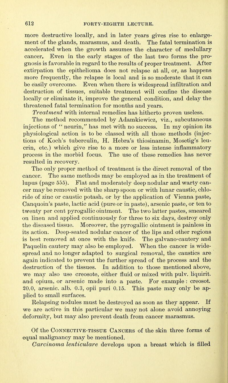 more destructive locally, and in later years gives rise to enlarge- ment of the glands, marasmus, and death. The fatal termination is accelerated when the growth assumes the character of medullary cancer. Even in the early stages of the last two forms the pro- gnosis is favorable in regard to the results of proper treatment. After extirpation the epithelioma does not relapse at all, or, as happens more frequently, the relapse is local and is so moderate that it can be easily overcome. Even when there is widespread infiltration and destruction of tissues, suitable treatment will confine the disease locally or eliminate it, improve the general condition, and delay the threatened fatal termination for months and years. Treatment with internal remedies has hitherto proven useless. The method recommended by Adamkiewicz, viz., subcutaneous injections of  neurin, has met with no success. In my opinion its physiological action is to be classed with all those methods (injec- tions of Koch's tuberculin, H. Hebra's thiosinamin, Mosetig's leu- crin, etc.) which give rise to a more or less intense inflammatory process in the morbid focus. The use of these remedies has never resulted in recovery. The only proper method of treatment is the direct removal of the cancer. The same methods may be employed as in the treatment of lupus (page 555). Flat and moderately deep nodular and warty can- cer may be removed with the sharp spoon or with lunar caustic, chlo- ride of zinc or caustic potash, or by the application of Vienna paste, Canquoin's paste, lactic acid (pure or in paste), arsenic paste, or ten to twenty per cent pyrogallic ointment. The two latter pastes, smeared on linen and applied continuously for three to six days, destroy only the diseased tissue. Moreover, the pyrogallic ointment is painless in its action. Deep-seated nodular cancer of the lips and other regions is best removed at once with the knife. The galvano-cautery and Paquelin cautery may also be employed. When the cancer is wide- spread and no longer adapted to surgical removal, the caustics are again indicated to prevent the further spread of the process and the destruction of the tissues. In addition to those mentioned above, we may also use creosote, either fluid or mixed with pulv. liquirit. and opium, or arsenic made into a paste. For example : creosot. 20.0, arsenic, alb. 0.3, opii puri 0.15. This paste may only be ap- plied to small surfaces. Relapsing nodules must be destroyed as soon as they appear. If we are active in this particular we may not alone avoid annoying deformity, but may also prevent death from cancer marasmus. Of the Connective-tissue Cancers of the skin three forms of equal malignancy may be mentioned. Carcinoma lenticulare develops upon a breast which is filled