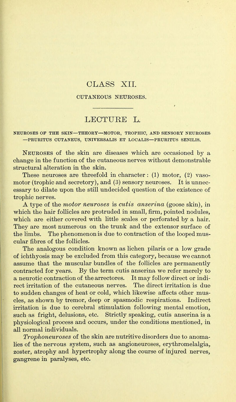 CUTANEOUS NEUEOSES. LEOTUEE L. NEUROSES OP THE SKIN—THEORY—MOTOR, TROPHIC, AND SENSORY NEUROSES- —PRURITUS OUTANEUS, UNIVERSALIS ET LOCALIS—PRURITUS SENILIS. Neuroses of the skin are diseases which are occasioned by a change in the function of the cutaneous nerves without demonstrable structural alteration in the skin. These neuroses are threefold in character : (1) motor, (2) vaso- motor (trophic and secretory), and (3) sensory neuroses. It is unnec- essary to dilate upon the still undecided question of the existence of trophic nerves. A type of the motor neuroses is cutis anserina (goose skin), in which the hair follicles are protruded in small, firm, pointed nodules, which are either covered with little scales or perforated by a hair. They are most numerous on the trunk and the extensor surface of the limbs. The phenomenon is due to contraction of the looped mus- cular fibres of the follicles. The analogous condition known as lichen pilaris or a low grade of ichthyosis may be excluded from this category, because we cannot assume that the muscular bundles of the follicles are permanently contracted for years. By the term cutis anserina we refer merely to a neurotic contraction of the arrectores. It may follow direct or indi- rect irritation of the cutaneous nerves. The direct irritation is due to sudden changes of heat or cold, which likewise affects other mus- cles, as shown by tremor, deep or spasmodic respirations. Indirect irritation is due to cerebral stimulation following mental emotion, such as fright, delusions, etc. Strictly speaking, cutis anserina is a physiological process and occurs, under the conditions mentioned, in all normal individuals. Trophoneuroses of the skin are nutritive disorders due to anoma- lies of the nervous system, such as angioneuroses, erythromelalgia, zoster, atrophy and hypertrophy along the course of injured nerves, gangrene in paralyses, etc.