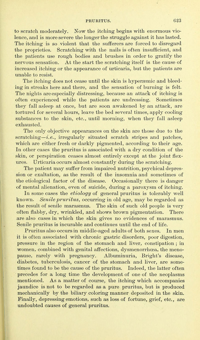 to scratch moderately. Now the itching begins with enormous vio- lence, and is more severe the longer the struggle against it has lasted. The itching is so violent that the sufferers are forced to disregard the proprieties. Scratching with the nails is often insufficient, and the patients use rough bodies and brushes in order to gratify the nervous sensation. At the start the scratching itself is the cause of increased itching or the appearance of urticaria, but the patients are unable to resist. The itching does not cease until the skin is liyperaemic and bleed- ing in streaks here and there, and the sensation of burning is felt. The nights are especially distressing, because an attact of itching is often experienced while the patients are undressing. Sometimes they fall asleep at once, but are soon awakened by an attack, are tortured for several hours, leave the bed several times, apply cooling substances to the skin, etc., until morning, when they fall asleep exhausted. The only objective appearances on the skin are those due to the scratching—i.e., irregularly situated scratch stripes and patches, which are either fresh or darkly pigmented, according to their age. In other cases the pruritus is associated with a dry condition of the skin, or perspiration ceases almost entirely except at the joint flex- ures. Urticaria occurs almost constantly during the scratching. The patient may suffer from impaired nutrition, psychical depres- sion or exaltation, as the result of the insomnia and sometimes of the etiological factor of the disease. Occasionally there is danger of mental alienation, even of suicide, during a paroxysm of itching. In some cases the etiology of general pruritus is tolerably well known. Senile pruritus, occurring in old age, may be regarded as the result of senile marasmus. The skin of such old people is very often flabby, dry, wrinkled, and shows brown pigmentation. There are also cases in which the skin gives no evidences of marasmus. Senile pruritus is incurable and continues until the end of life. Pruritus also occurs in middle-aged adults of both sexes. In men it is often associated with chronic gastric disorders, poor digestion, pressure in the region of the stomach and liver, constipation ; in women, combined with genital affections, dysmenorrhoea, the meno- pause, rarely with pregnancy. Albuminuria, Bright's disease, diabetes, tuberculosis, cancer of the stomach and liver, are some- times found to be the cause of the pruritus. Indeed, the latter often precedes for a long time the development of one of the neoplasms mentioned. As a matter of course, the itching which accompanies jaundice is not to be regarded as a pure pruritus, but is produced mechanically by the biliary coloring manner deposited in the skin. Finally, depressing emotions, such as loss of fortune, grief, etc., are undoubted causes of general pruritus.