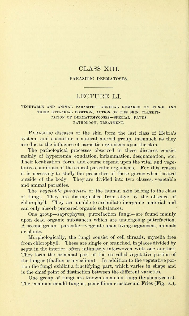PARASITIC DERMATOSES. LECTURE LL VEGETABLE AND ANIMAL PARASITES—GENERAL REMARKS ON FUNGI AND THEIR BOTANICAL POSITION, ACTION ON THE SKIN. CLASSIFI- CATION OF DERMATOMYCOSES—SPECIAL : FAVUS, PATHOLOGY, TREATMENT. Parasitic diseases of the skin form the last class of Hebra's system, and constitute a natural morbid group, inasmuch as they are due to the influence of parasitic organisms upon the skin. The pathological processes observed in these diseases consist mainly of hypersemia, exudation, inflammation, desquamation, etc. Their localization, form, and course depend upon the vital and vege- tative conditions of the causal parasitic organisms. For this reason it is necessary to study the properties of these germs when located outside of the body. They are divided into two classes, vegetable and animal parasites. The vegetable parasites of the human skin belong to the class of fungi. They are distinguished from algae by the absence of chlorophyll. They are unable to assimilate inorganic material and can only absorb prepared organic substances. One group—saprophytes, putrefaction fungi—are found mainly upon dead organic substances which are undergoing putrefaction. A second group—parasitse—vegetate upon living organisms, animals or plants. Morphologically, the fungi consist of cell threads, mycelia free from chlorophyll. These are single or branched, in places divided by septa in the interior, often intimately interwoven with one another. They form the principal part of the so-called vegetative portion of the fungus (thallus or mycelium). In addition to the vegetative por- tion the fungi exhibit a fructifying part, which varies in shape and is the chief point of distinction between the different varieties. One group of fungi are known as mould fungi (hyphomycetes). The common mould fungus, penicillium crustaceum Fries (Fig. 61),