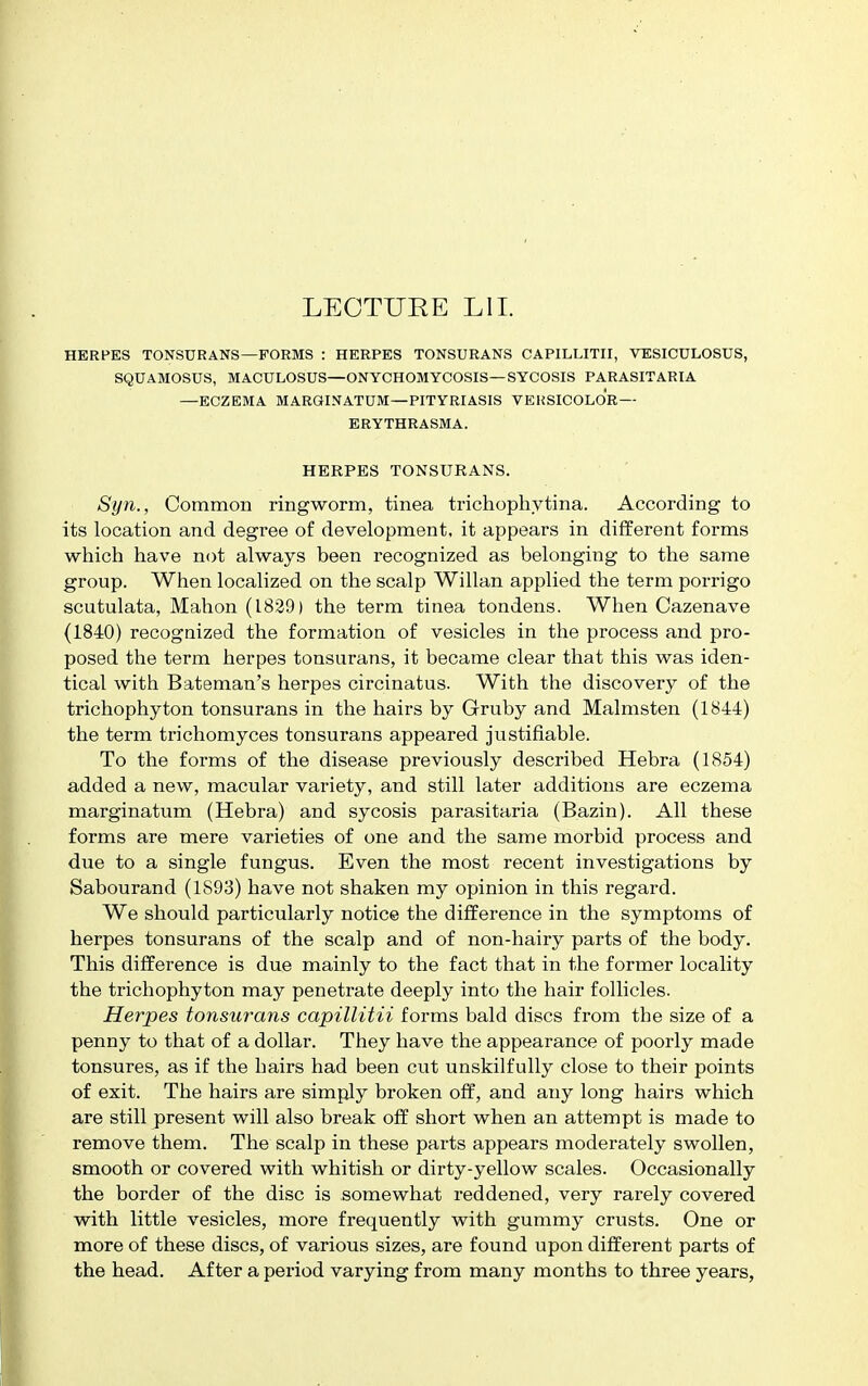 LECTURE Lll. HERPES TONSURANS—FORMS : HERPES TONSURANS CAPILLITII, VESICULOSUS, SQUAMOSUS, MACULOSUS—ONYCHOMYCOSIS—SYCOSIS PARASITARIA —ECZEMA MARGINATUM—PITYRIASIS VERSICOLOR— ERYTHRASMA. HERPES TONSURANS. Syn., Common ringworm, tinea trichophytina. According to its location and degree of development, it appears in different forms which have not always been recognized as belonging to the same group. When localized on the scalp Willan applied the term porrigo scutulata, Mahon (1839) the term tinea tondens. When Cazenave (1840) recognized the formation of vesicles in the process and pro- posed the term herpes tonsurans, it became clear that this was iden- tical with Bateman's herpes circinatus. With the discovery of the trichophyton tonsurans in the hairs by Gruby and Malmsten (1844) the term trichomyces tonsurans appeared justifiable. To the forms of the disease previously described Hebra (1854) added a new, macular variety, and still later additions are eczema marginatum (Hebra) and sycosis parasitaria (Bazin). All these forms are mere varieties of one and the same morbid process and due to a single fungus. Even the most recent investigations by Sabourand (1893) have not shaken my opinion in this regard. We should particularly notice the difference in the symptoms of herpes tonsurans of the scalp and of non-hairy parts of the body. This difference is due mainly to the fact that in the former locality the trichophyton may penetrate deeply into the hair follicles. Herpes tonsurans capillitii forms bald discs from the size of a penny to that of a dollar. They have the appearance of poorly made tonsures, as if the hairs had been cut unskilfully close to their points of exit. The hairs are simply broken off, and any long hairs which are still present will also break off short when an attempt is made to remove them. The scalp in these parts appears moderately swollen, smooth or covered with whitish or dirty-yellow scales. Occasionally the border of the disc is somewhat reddened, very rarely covered with little vesicles, more frequently with gummy crusts. One or more of these discs, of various sizes, are found upon different parts of the head. After a period varying from many months to three years,