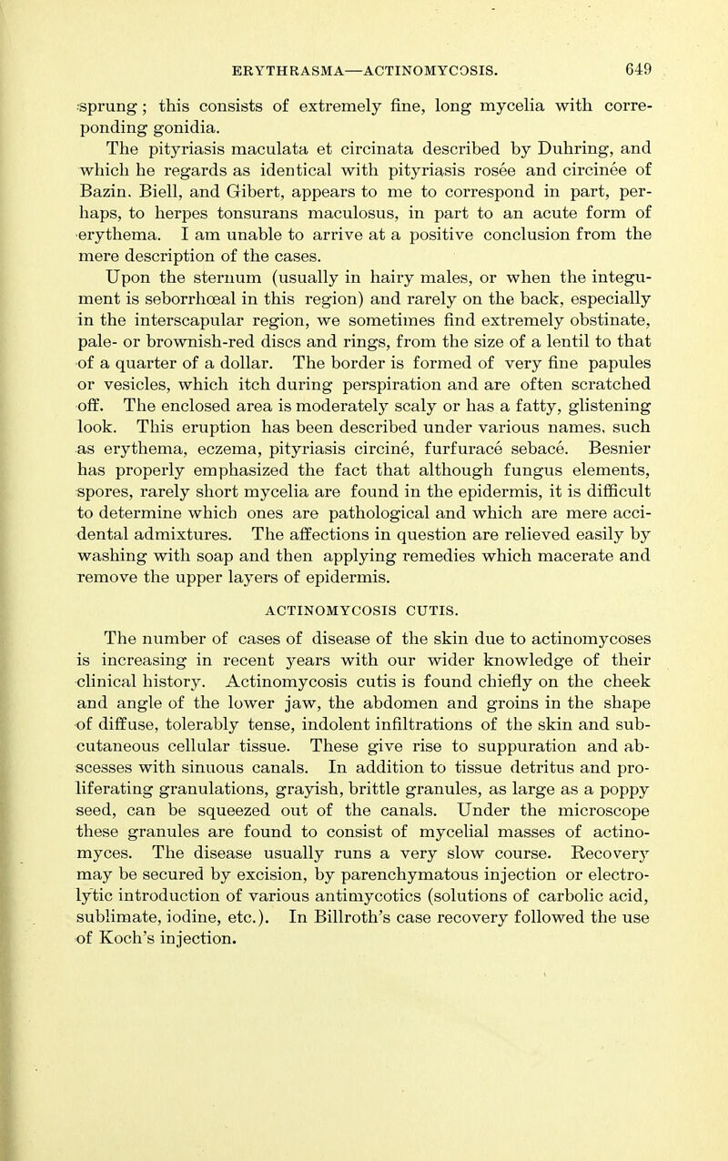 •sprung; this consists of extremely fine, long mycelia with corre- ponding gonidia. The pityriasis maculata et circinata described by Duhring, and which he regards as identical with pityriasis rosee and circinee of Bazin. Biell, and Gibert, appears to me to correspond in part, per- haps, to herpes tonsurans maculosus, in part to an acute form of erythema. I am unable to arrive at a positive conclusion from the mere description of the cases. Upon the sternum (usually in hairy males, or when the integu- ment is seborrhoeal in this region) and rarely on the back, especially in the interscapular region, we sometimes find extremely obstinate, pale- or brownish-red discs and rings, from the size of a lentil to that ■of a quarter of a dollar. The border is formed of very fine papules or vesicles, which itch during perspiration and are often scratched •off. The enclosed area is moderately scaly or has a fatty, glistening look. This eruption has been described under various names, such as erythema, eczema, pityriasis circine, furfurace sebace. Besnier has properly emphasized the fact that although fungus elements, spores, rarely short mycelia are found in the epidermis, it is difficult to determine which ones are pathological and which are mere acci- dental admixtures. The affections in question are relieved easily by washing with soap and then applying remedies which macerate and remove the upper layers of epidermis. ACTINOMYCOSIS CUTIS. The number of cases of disease of the skin due to actinomycoses is increasing in recent years with our wider knowledge of their clinical history. Actinomycosis cutis is found chiefly on the cheek and angle of the lower jaw, the abdomen and groins in the shape of diffuse, tolerably tense, indolent infiltrations of the skin and sub- cutaneous cellular tissue. These give rise to suppuration and ab- scesses with sinuous canals. In addition to tissue detritus and pro- liferating granulations, grayish, brittle granules, as large as a poppy seed, can be squeezed out of the canals. Under the microscope these granules are found to consist of mycelial masses of actino- myces. The disease usually runs a very slow course. Recovery may be secured by excision, by parenchymatous injection or electro- lytic introduction of various antiniycotics (solutions of carbolic acid, sublimate, iodine, etc.). In Billroth's case recovery followed the use of Koch's injection.