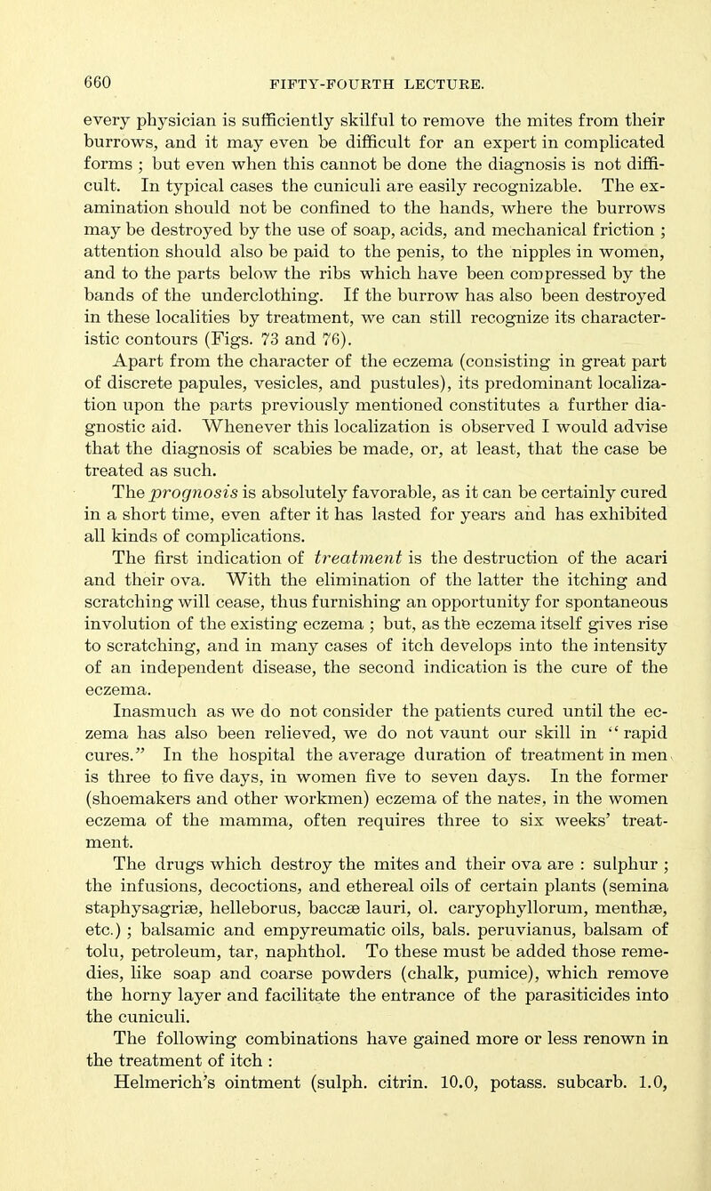every physician is sufficiently skilful to remove the mites from their burrows, and it may even be difficult for an expert in complicated forms ; but even when this cannot be done the diagnosis is not diffi- cult. In typical cases the cuniculi are easily recognizable. The ex- amination should not be confined to the hands, where the burrows may be destroyed by the use of soap, acids, and mechanical friction ; attention should also be paid to the penis, to the nipples in women, and to the parts below the ribs which have been compressed by the bands of the underclothing. If the burrow has also been destroyed in these localities by treatment, we can still recognize its character- istic contours (Figs. 73 and 76). Apart from the character of the eczema (consisting in great part of discrete papules, vesicles, and pustules), its predominant localiza- tion upon the parts previously mentioned constitutes a further dia- gnostic aid. Whenever this localization is observed I would advise that the diagnosis of scabies be made, or, at least, that the case be treated as such. The prognosis is absolutely favorable, as it can be certainly cured in a short time, even after it has lasted for years and has exhibited all kinds of complications. The first indication of treatment is the destruction of the acari and their ova. With the elimination of the latter the itching and scratching will cease, thus furnishing an opportunity for spontaneous involution of the existing eczema ; but, as the eczema itself gives rise to scratching, and in many cases of itch develops into the intensity of an independent disease, the second indication is the cure of the eczema. Inasmuch as we do not consider the patients cured until the ec- zema has also been relieved, we do not vaunt our skill in rapid cures. In the hospital the average duration of treatment in men, is three to five days, in women five to seven days. In the former (shoemakers and other workmen) eczema of the nates, in the women eczema of the mamma, often requires three to six weeks' treat- ment. The drugs which destroy the mites and their ova are : sulphur ; the infusions, decoctions, and ethereal oils of certain plants (semina staphysagrise, helleborus, baccse lauri, ol. caryophyllorum, menthae, etc.) ; balsamic and empyreumatic oils, bals. peruvianus, balsam of tolu, petroleum, tar, naphthol. To these must be added those reme- dies, like soap and coarse powders (chalk, pumice), which remove the horny layer and facilitate the entrance of the parasiticides into the cuniculi. The following combinations have gained more or less renown in the treatment of itch : Helmerich's ointment (sulph. citrin. 10.0, potass, subcarb. 1.0,