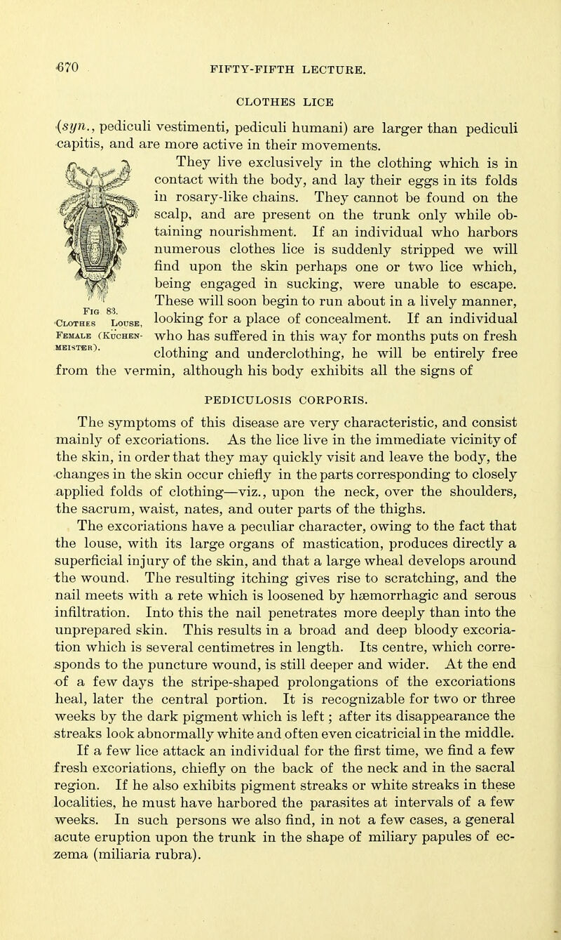 -670 CLOTHES LICE {syn., pediculi vestimenti, pediculi humani) are larger than pediculi •capitis, and are more active in their movements. They hve exclusively in the clothing which is in contact with the body, and lay their eggs in its folds in rosary-like chains. They cannot be found on the scalp, and are present on the trunk only while ob- taining nourishment. If an individual who harbors numerous clothes lice is suddenly stripped we will find upon the skin perhaps one or two lice which, being engaged in sucking, were unable to escape. These will soon begin to run about in a lively manner, •Clothes Louse, looking for a place of Concealment. If an individual fbmalb fKucHEN- who has suffered in this way for months puts on fresh MBisTER). clothing and underclothing, he will be entirely free from the vermin, although his body exhibits all the signs of PEDICULOSIS CORPORIS. The symptoms of this disease are very characteristic, and consist mainly of excoriations. As the lice live in the immediate vicinity of the skin, in order that they may quickly visit and leave the body, the ■changes in the skin occur chiefly in the parts corresponding to closely applied folds of clothing—viz., upon the neck, over the shoulders, the sacrum, waist, nates, and outer parts of the thighs. The excoriations have a peculiar character, owing to the fact that the louse, with its large organs of mastication, produces directly a superficial injury of the skin, and that a large wheal develops around ihe wound. The resulting itching gives rise to scratching, and the nail meets with a rete which is loosened by hiBmorrhagic and serous infiltration. Into this the nail penetrates more deeply than into the unprepared skin. This results in a broad and deep bloody excoria- tion which is several centimetres in length. Its centre, which corre- sponds to the puncture wound, is still deeper and wider. At the end ■of a few days the stripe-shaped prolongations of the excoriations heal, later the central portion. It is recognizable for two or three weeks by the dark pigment which is left; after its disappearance the streaks look abnormally white and often even cicatricial in the middle. If a few lice attack an individual for the first time, we find a few fresh excoriations, chiefly on the back of the neck and in the sacral region. If he also exhibits pigment streaks or white streaks in these localities, he must have harbored the parasites at intervals of a few weeks. In such persons we also find, in not a few cases, a general acute eruption upon the trunk in the shape of miliary papules of ec- ^lema (miliaria rubra).