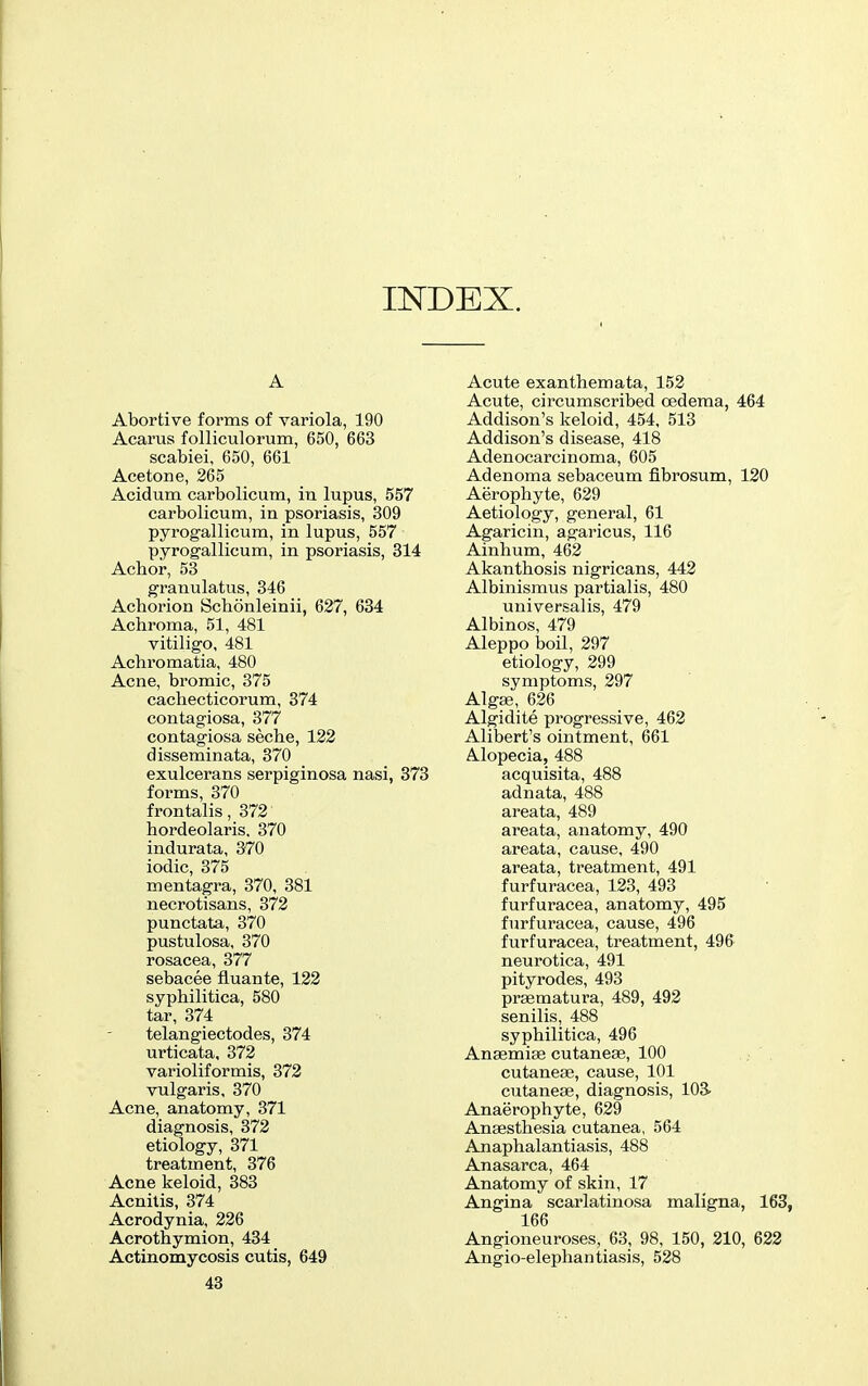 INDEX. A Abortive forms of variola, 190 Acarus folliculorum, 650, 663 scabiei, 650, 661 Acetone, 265 Acidum carbolicum, in lupus, 557 carbolicum, in psoriasis, 309 pyrogallicum, in lupus, 557 pyrogallicum, in psoriasis, 314 Achor, 53 granulatus, 346 Achorion Scbonleinii, 627, 684 Achroma, 51, 481 vitiligo, 481 Acliromatia, 480 Acne, bromic, 375 cachecticorum, 374 contagiosa, 377 contagiosa seche, 123 disseminata, 370 exulcerans serpiginosa nasi, 373 forms, 370 frontalis, 372 bordeolaris, 370 indurata, 370 iodic, 375 mentagra, 370, 381 necrotisans, 372 punctata, 370 pustulosa, 370 rosacea, 377 sebacee fluante, 122 syphilitica, 580 tar, 374 telangiectodes, 374 urticata, 372 varioliformis, 372 vulgaris, 370 Acne, anatomy, 371 diagnosis, 372 etiology, 371 treatment, 376 Acne keloid, 383 Acnilis, 374 Acrodynia, 226 Acrothymion, 434 Actinomycosis cutis, 649 43 Acute exanthemata, 153 Acute, circumscribed oedema, 464 Addison's keloid, 454, 513 Addison's disease, 418 Adenocarcinoma, 605 Adenoma sebaceum fibrosum, 120 Aerophyte, 629 Aetiology, general, 61 Agaricin, agaricus, 116 Ainhum, 462 Akanthosis nigricans, 443 Albinismus partialis, 480 universalis, 479 Albinos, 479 Aleppo boil, 397 etiology, 399 symptoms, 397 Algje, 636 Algidite progressive, 463 Alibert's ointment, 661 Alopecia, 488 acquisita, 488 adnata, 488 areata, 489 areata, anatomy, 490 areata, cause, 490 areata, treatment, 491 furfuracea, 133, 493 furfuracea, anatomy, 495 furfuracea, cause, 496 furfuracea, treatment, 496 neurotica, 491 pityrodes, 493 prgematura, 489, 493 senilis, 488 syphilitica, 496 Anaemise cutanese, 100 cutaneae, cause, 101 cutanese, diagnosis, 103. Anaerophyte, 639 Anaesthesia cutanea, 564 Anaphalantiasis, 488 Anasarca, 464 Anatomy of skin, 17 Angina scarlatinosa maligna, 163, 166 Angioneuroses, 63, 98, 150, 210, 622 Angio-elephantiasis, 538