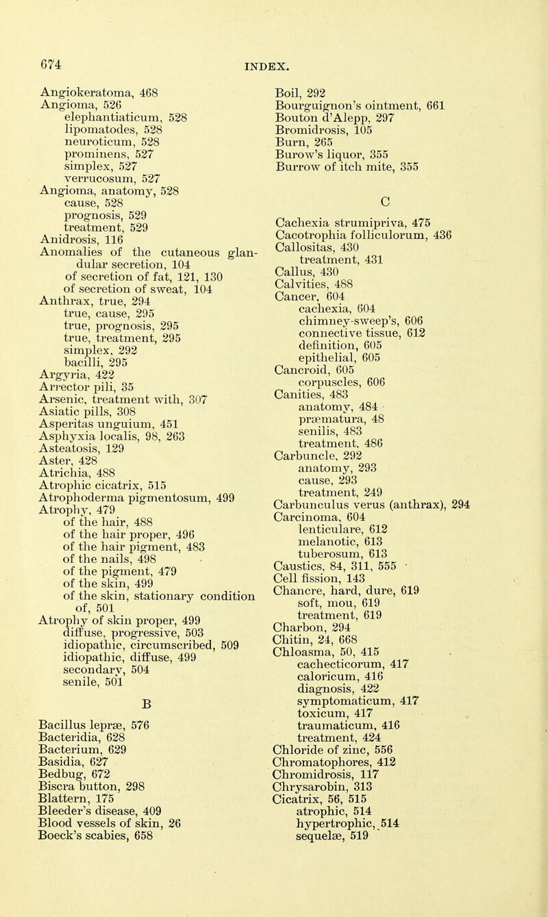 Angiokeratoma, 468 Angioma, 526 elephantiaticum, 528 lipomatodes, 528 neuroticum, 528 prominens, 527 simplex, 527 verrucosum, 527 Angioma, anatomy, 528 cause, 528 prognosis, 529 treatment, 529 Anidrosis, 116 Anomalies of the cutaneous glan- dular secretion, 104 of secretion of fat, 121, 130 of secretion of sweat, 104 Anthrax, ti-ue, 294 true, cause, 295 true, prognosis, 295 true, treatment, 295 simplex, 292 bacilli, 295 Argyria, 422 Ari-ector pili, 35 Arsenic, treatment with, 307 Asiatic pills, 308 Asperitas unguium, 451 Asphyxia localis, 98, 263 Asteatosis, 129 Aster, 428 Atrichia, 488 Atrophic cicatrix, 515 Atrophoderma pigmentosum, 499 Atrophy, 479 of the hair, 488 of the hair proper, 496 of the hair pigment, 483 of the nails, 498 of the pigment, 479 of the skin, 499 of the skin, stationary condition of, 501 Atrophy of skin proper, 499 diffuse, progressive, 503 idiopathic, circumscribed, 509 idiopathic, diffuse, 499 secondary, 504 senile, 501 B Bacillus leprje, 576 Bacteridia, 628 Bacterium, 629 Basidia, 627 Bedbug, 672 Biscra button, 298 Slattern, 175 Bleeder's disease, 409 Blood vessels of skin, 26 Boeck's scabies, 658 Boil, 292 Bourguignon's ointment, 661 Bouton d'Alepp, 297 Bromidrosis, 105 Burn, 265 Burow's liquor, 355 Burrow of itch mite, 355 C Cachexia strumipriva, 475 Cacotrophia folliculorum, 436 Callositas, 430 treatment, 431 Callus, 430 Calvities, 488 Cancer, 604 cachexia, 604 chimney-sweep's, 606 connective tissue, 612 definition, 605 epithelial, 605 Cancroid, 605 corpuscles, 606 Canities, 483 anatomy, 484 prsematura, 48 senilis, 483 treatment, 486 Carbuncle, 292 anatomy, 293 cause, 293 treatment, 249 Carbunculus verus (anthrax), 294 Carcinoma, 604 lenticulare, 612 melanotic, 613 tuberosum, 613 Caustics, 84, 311, 555 • Cell fission, 143 Chancre, hard, dure, 619 soft, mou, 619 treatment, 619 Charbon, 294 Chitin, 24, 668 Chloasma, 50, 415 cachecticorum, 417 caloricum, 416 diagnosis, 422 symptomaticum, 417 toxicum, 417 traumaticum, 416 treatment, 424 Chloride of zinc, 556 Chromatophores, 412 Chromidrosis, 117 Chrysarobin, 313 Cicatrix, 56, 515 atrophic, 514 hypertrophic, 514 sequelae, 519
