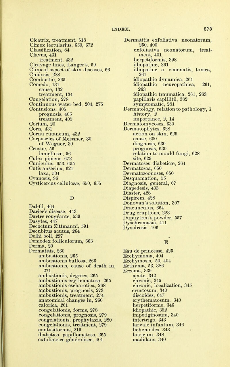 Cicatrix, treatment, 518 Ciniex lectularius, 650, 672 Classification, 84 Clavus, 431 treatment, 432 Cleavage lines, Langer's, 59 Clinical aspect of skin diseases, 66 Cnidosis, 228 Combustio, 265 Comedo, 131 cause, 132 treatment, 134 Congelation, 278 Continuous water bed, 204, 275 Contusions, 405 prognosis, 405 treatment, 405 Corium, 20 Corn, 431 Cornu cutaneum, 432 Corpuscles of Meissner, 30 of Wagner, 30 Crustse, 56 lamellosae, 56 Culex pipiens, 672 Cuniculus, 653, 655 Cutis anserina, 621 laxa, 504 Cyanosis, 96 Cysticercus cellulosae, 650, 655 D Dal-fil, 464 Darier's disease, 443 Dartre rougeante, 539 Dasytes, 447 Decoctum Zittmanni, 591 Decubitus acutus, 264 Delhi boil, 297 Demodex folliculorum, 663 Derma, 20 Dermatitis, 260 ambustionis, 265 ambustionis bullosa, 266 ambustionis, cause of death in, 271 ambustionis, degrees, 265 ambustionis erythematosa, 265 ambustionis escharotica, 268 ambustionis, prognosis, 273 ambustionis, treatment, 274 anatomical changes in, 260 calorica, 261 congelationis, forms, 278 congelationis, prognosis, 279 congelationis, prophylaxis, 280 congelationis, treatment, 279 contusiformis, 219 diabetica papillomatosa, 265 exfoliatrice generalisee, 401 Dermatitis exfoliativa neonatorum, 250, 400 exfoliativa neonatorum, treat- ment, 401 herpetiformis, 398 idiopathic, 261 idiopathic a venenatis, toxica, 261 idiopathic dynamica, 261 idiopathic neuropathica, 261, 263 idiopathic traumatica, 261, 263 papillaris capillitii, 382 symptomatic, 281 Dermatology, relation to pathology, 1 history, 2 importance, 2, 14 Dermatomycoses, 630 Dermatophytes, 628 action on skin, 629 cause, 630 diagnosis, 630 prognosis, 630 relation to mould fungi, 628 site, 629 Dermatoses diabeticae, 264 Dermatozoa, 650 Dermatozoonoses, 650 Desquamation, 55 Diagnosis, general, 67 Diapedesis, 403 Diaster, 428 Dispirem, 428 Donovan's solution, 307 Dracunculus, 664 Drug eruptions, 223 Dupuytren's powder, 557 Dyschromasia, 411 Dysidrosis, 106 • Eau de princesse, 425 Ecchymoma, 404 Ecchymosis, 50, 404 Ecthyma, 53, 386 Eczema, 339 acute, 342 chronic, 345 chronic, localization, 345 crustosum, 340 discoides, 647 erythematosum, 340 herpetiforme, 346 idiopathic, 352 impetiginosum, 340 intertrigo, 343 larvale infantum, 346 lichenoides, 343 » lotricum, 348 madidans, 340